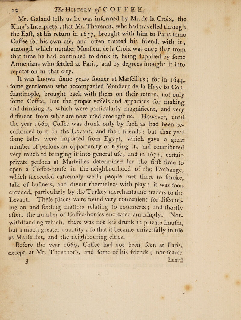 Mr. Galand tells us he was informed by Mr. de la Croix, the King’s Interpreter, that Mr.Thevenot, who had travelled through the Eaft, at his return in 1657, brought with him to Paris fome Coffee for his own ufe, and often treated his friends with it; amongft which number Monfieur de la Croix was one ; that from that time he had continued to drink it, being fupplied by fome Armenians who fettled at Paris, and by degrees brought it into reputation in that city. It was known fome years fooner at Marfeilles; for in 1644,, fome gentlemen who accompanied Monfieur de la Haye to Con- ftantinople, brought back with them on their return, not only fome Coffee, but the proper veffels and apparatus for making and drinking it, which were particularly magnificent, and very different from what are now ufed amongft us. However, until the year 1660, Coffee was drunk only by fuch as had been ac- cuftomed to it in the Levant, and their friends : but that year fome bales were imported from Egypt, which gave a great number of perfons an opportunity of trying it, and contributed very much to bringing it into general ufe; and in 1671, certain private perfons at Marfeilles determined for the firft time to open a Coffee-hou'fe in the neighbourhood of the Exchange, which fucceeded extremely well; people met there to fmoke, talk of bufinefs, and divert themfelves with play : it was loon crouded, particularly by the Turkey merchants and traders to the Levant. Thefe places were found very convenient for difcourf- ing on and fettling matters relating to commerce; and fiiortly after, the number of Coffee-houfes encreafed amazingly. Not- withftanding which, there was not lefs drunk in private houfes, but a much greater quantity ; fo that it became univerfally in ufe at Marfeilles, and the neighbouring cities. Before the year 1669, Coffee had not been feen at Paris, except at Mr. Thevenot’s, and fome of his friends; nor fcarce