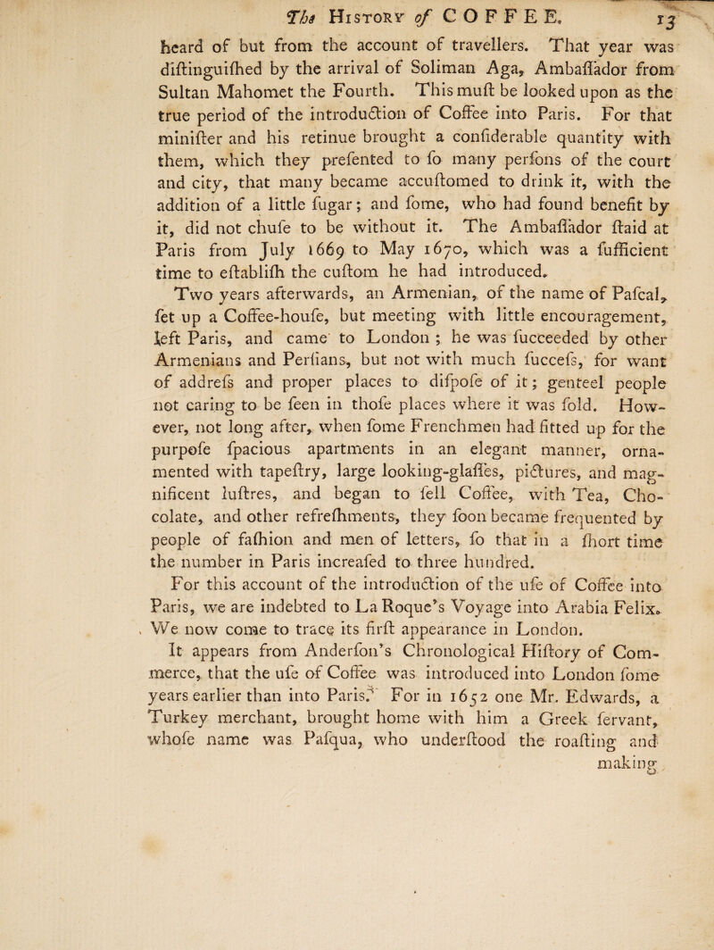 beard of but from the account of travellers. That year was diftinguifhed by the arrival of Soliman Aga, AmbaffTador from Sultan Mahomet the Fourth. Thismuft be looked upon as the true period of the introduction of Coffee into Paris. For that minifter and his retinue brought a confiderable quantity with them, which they prefented to fo many perfons of the court and city, that many became accuftomed to drink it, with the addition of a little fugar; and fome, who had found benefit by it, did not chule to be without it. The Ambafiador Raid at Paris from July 1669 t0 May *670, which was a fufficient time to efiablifh the cuftom he had introduced. Two years afterwards, an Armenian, of the name of PafcaL fet up a Coffee-houfe, but meeting with little encouragement, Heft Paris, and came' to London ; he was fucceeded by other Armenians and Perfians, but not with much fuccefs, for want of addrefs and proper places to difpofe of it; genteel people not earing to be feen in thofe places where it was fold. How¬ ever, not long after, when fome Frenchmen had fitted up for the purpofe fpacious apartments in an elegant manner, orna¬ mented with tapeffry, large looking-glafles, pictures, and mag¬ nificent luftres, and began to fell Coffee, with Tea, Cho¬ colate, and other refrefhments, they fcon became frequented by people of fafhion and men of letters, fo that in a fhort time the number in Paris increafed to three hundred. For this account of the introduction of the ufe of Coffee into Paris, we are indebted to La Roque’s Voyage into Arabia Felix* , We now come to trace its firft appearance in London. It appears from Anderfoiffs Chronological Hiftory of Com¬ merce, that the ufe of Coffee was introduced into London fome years earlier than into Paris. For in 1652 one Mr. Edwards, a Turkey merchant, brought home with him a Greek fervant, whofe name was Pafqua, who underftood the roafting and making