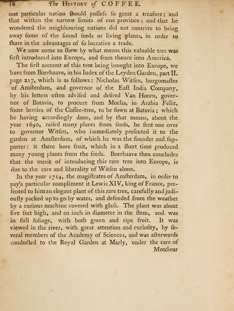 one particular nation fliould pofiefs fo great a treafure; and that within the narrow limits of one province ; and that he wondered the neighbouring nations did not contrive to bring away fome of the found feeds or living plants, in order to {hare in the advantages of fo lucrative a trade. We now come to (hew by what means this valuable tree was firft introduced into Europe, and from thence into America. The firft account of this tree being brought into Europe, we have from Boerhaave, in his Index of the Leyden Garden, part II. page 217, which is as follows: Nicholas Witfen, burgomafter of Amfterdam, and governor of the Eaft India Company, by his letters often advifed and defired Van Hoorn, gover¬ nor of Batavia, to procure from Mocha, in Arabia Felix, fome berries of the Coffee-tree, to be fown at Batavia; which he having accordingly done, and by that means, about the year 1690, raifed many plants from feeds, he fent one over to governor Witfen, who immediately prefen ted it to the garden at Amfterdam, of which he was the founder and fup- porter: it there bore fruit, which in a fhort time produced many young plants from the feeds. Boerhaave then concludes that the merit of introducing this rare tree into Europe, is due to the care and liberality of Witfen alone. In the year 1714, the magiftrates of Amfterdam, in order to pay'a particular compliment it Lewis XIV, king of France, pre- fented to him an elegant plant of this rare tree, carefully and judi- oufly packed up to go by water, and defended from the weather by a curious machine covered with glafs. The plant was about five feet high, and an inch in diameter in the ftem, and was in full foliage, with both green and ripe fruit. It was viewed in the river, with great attention and curiofity, by fe- veral members of the Academy of Sciences, and was afterwards conducted to the Royal Garden at Marly, under the care of Monfieur