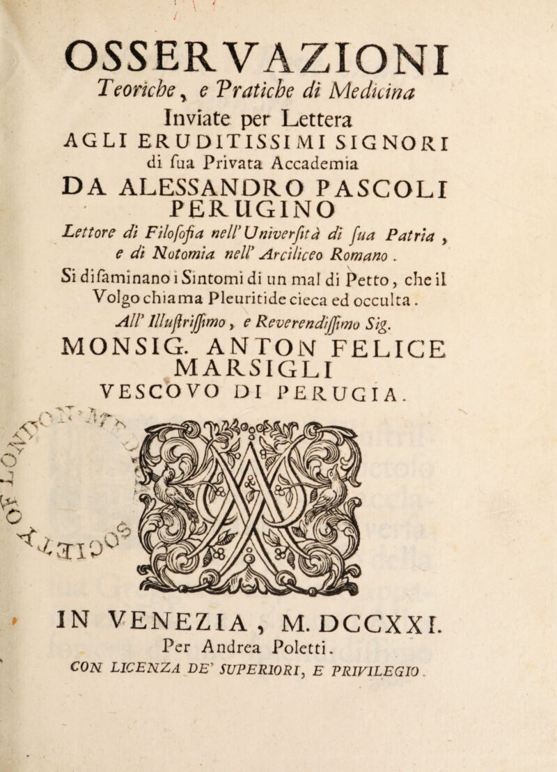 / OSSERVAZIONI Teoriche y e Tratkhe di Medicina Inviate per Lettera AGLI ERUDITISSIMI SIGNORI di fua Privata Accademia DA ALESSANDRO PASCOLI PERUGINO Lettore dì Filofofia nell’Unìverfità di fua Patria , e di Notomìa neW Arciìiceo Romano . Si difaminanoi Sintomi di im mal di Petto, che il Volgo chiama Pleuritide cieca ed occulta. Illuflrìjfmo, e Reverendijjimo Sìg. MONSIG. ANTON FELICE MARSIGLI VESCOVO DI PERUGIA. » IN VENEZIA, M. DCCXXr. Per Andrea Poletti. CON licenza DE' SUPERIORI, E PRIVILEGIO.