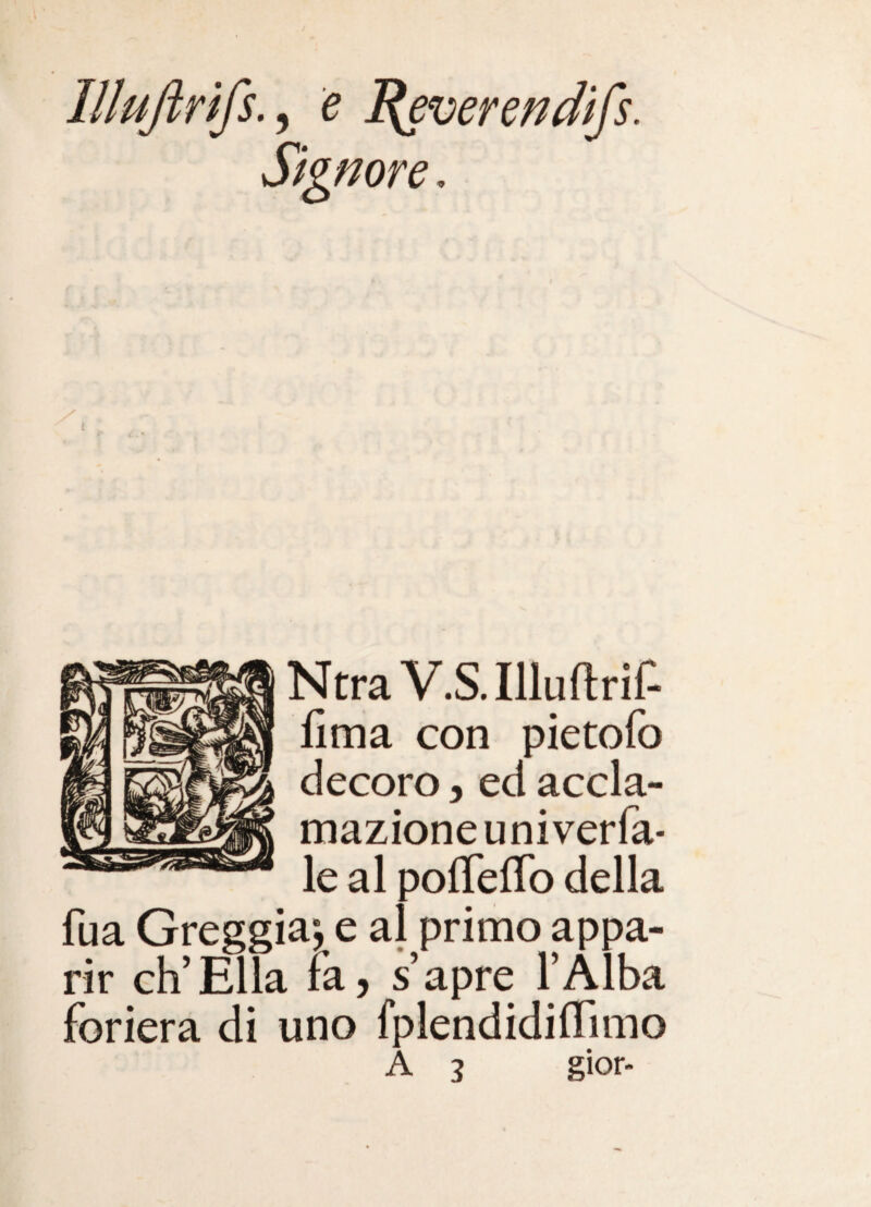 Illujìrifs.^ e ^everendifs. Signore, NtraV.S.Illuftrif- fima con pietofo decoro, ed accla¬ mazione univerfa* le al pofleiTo della fua Greggia-, e al primo appa¬ rir eh’Ella fa, s’apre l’Àlba foriera di uno fplendidiiTimo