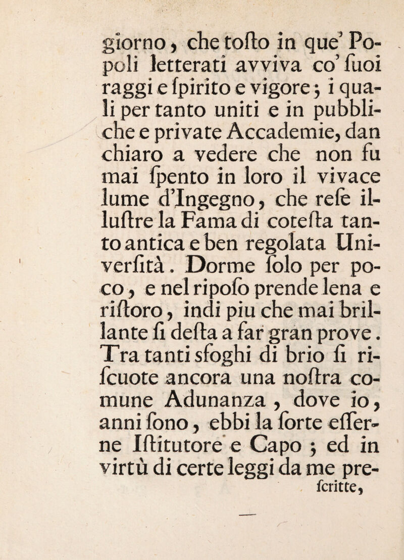 poli letterati avviva co’ fiioi raggi e fpirito e vigore3 i qua¬ li per tanto uniti e in pubbli¬ che e private Accademie, dan chiaro a vedere che non fu mai Ipento in loro il vivace lume d’ingegno, che refe il- luftre la Fama di cotefla tan¬ to antica e ben regolata Uni- verfità. Dorme lolo per po¬ co, e nel ripofo prende lena e rifioro, indi piu che mai bril¬ lante fi della a far gran prove. Tra tanti sfoghi di brio fi ri- fcuote ancora una noflra co¬ mune Adunanza , dove io, anni fono, ebbi la forte cffer- ne Iflitutore e Capo 3 ed in virtù di certe leggi da me pre- fcrittCi