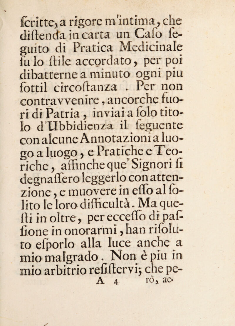 fcritte, a rigore ni intima , che diftenda in carta un Caio fe- guito di Pratica Medicinale fu lo ftile accordato, per poi dibatterne a minuto ogni piu fottil circoftanza . Per non contravvenire, ancorché llio- ri di Patria, inviai a folo tito¬ lo d Ubbidienza il leguente con alcune Annotazioni a luo¬ go a luogo, e Pratiche e Teo¬ riche, affinchéque Signorili degnaffiero leggerlo con atten¬ zione , e muovere in elTo al Ib- lito lelorodifficultà. Ma que¬ lli in oltre, per eccelTo di pal^ lì One in onorarmi, han rifolu- to elporlo alla luce anche a mio malgrado. Non è piu in mio arbitrio relillervi^ che pe-