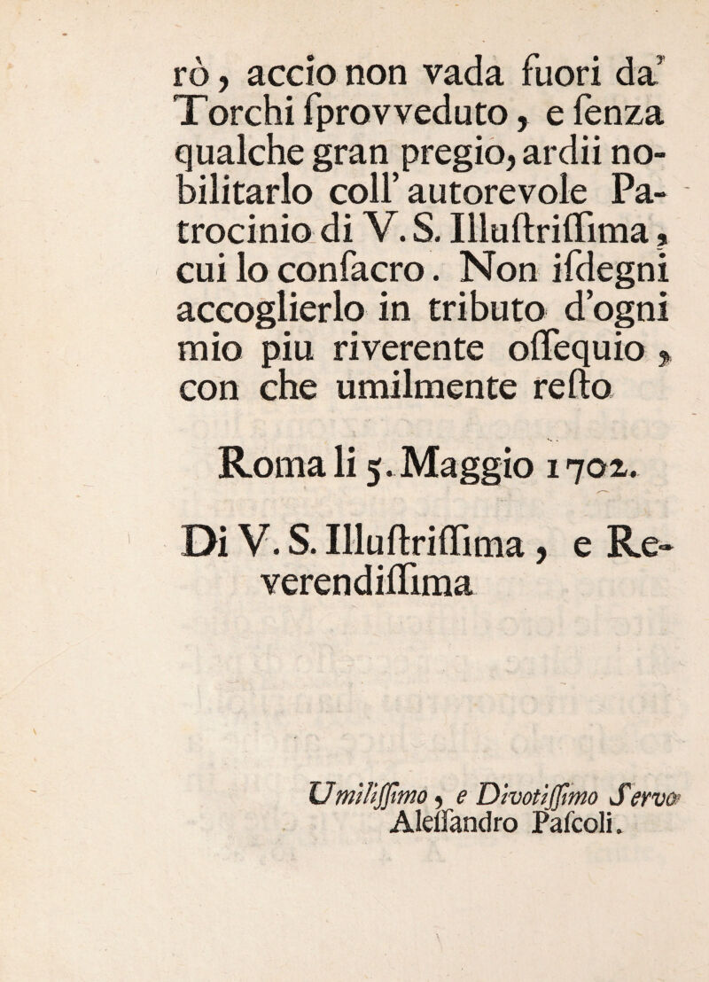rò, accio non vada fuori da^ Torchifprovveduto, efenza qualche gran pregio, ardii no¬ bilitarlo coir autorevole Pa¬ trocinio di V. S. IlluftriiTima, cui lo confacro. Non ifdegni accoglierlo in tributo d egni mio piu riverente oiTequio , con che umilmente refto Roma li 5 . Maggio 17az. Di V. S. IlluflrifTima, e Re- verendiffiraa ' ^ Umììijjìwo, e Dhottjfìmo Seyw Aleuandro Paicoli.