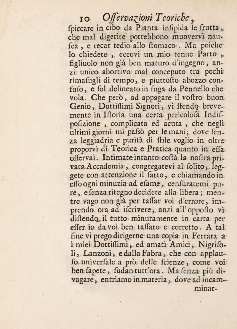 jfpiccare iacibo. da Pianta infipida. le frutta che mal digerite potrebbono muovervi nati- fea ,, e recar tedio allo ftomaco'. Ma poiche^ lo chiedete ,, eccovi un mio tenue Parto ,, figliuolo non già ben, maturo d'ingegno, an-> zi unico^ abortivoi mal conceputo> tra pochr rimafugli dì tempo e piuttoflo abozzo^ con- fufo> e fol delineato in fuga da Pennello che vola.. Che però, ad appagare il voflro^ buon Genio, Dottiffimi Signori,, yi fiendg^ breve¬ mente in Ifloria^ una? certa pericolofa IndiC pofizione f complicata^ ed acuta , che negli ultimi giorni mi pafsò per le mani; dove fen- za leggiadria e purità di. ftilè voglio^ in oltre proporvi di Teorica e Pratica quanto in effa olTervai .. Intimate in tanto cofià. la noftra pri¬ vata, Accademia,, congregatevi al folito,, leg¬ gete con attenzione il fatto, e chiamando in eflb ogni minuzia ad efame,, cenfuratemi pu¬ re ,, efenza ritegno decidete alla libera men¬ tre vago non già per talfar, voi d’errore, im¬ prendo ora ad ifcrivere,, anzi airòppofto vi diftendo^ il tutto^ minutamente in carta per efier io da voi bem taflato^ e: correttoA tal. fine vi prego dirigerne una copia in Ferrara ai ì; miei: Dottiflimi, ed amati Amici,, Nigrifo- li, Lanzoni,, edallaFabra , che con applau- fo>imiverfaIe a prò^ delle fcienze ,, come voi ben fapete,. fudan tuttora « Mafenza^ più di¬ vagare, entriamoiiimateria, doveadincam¬ minar-