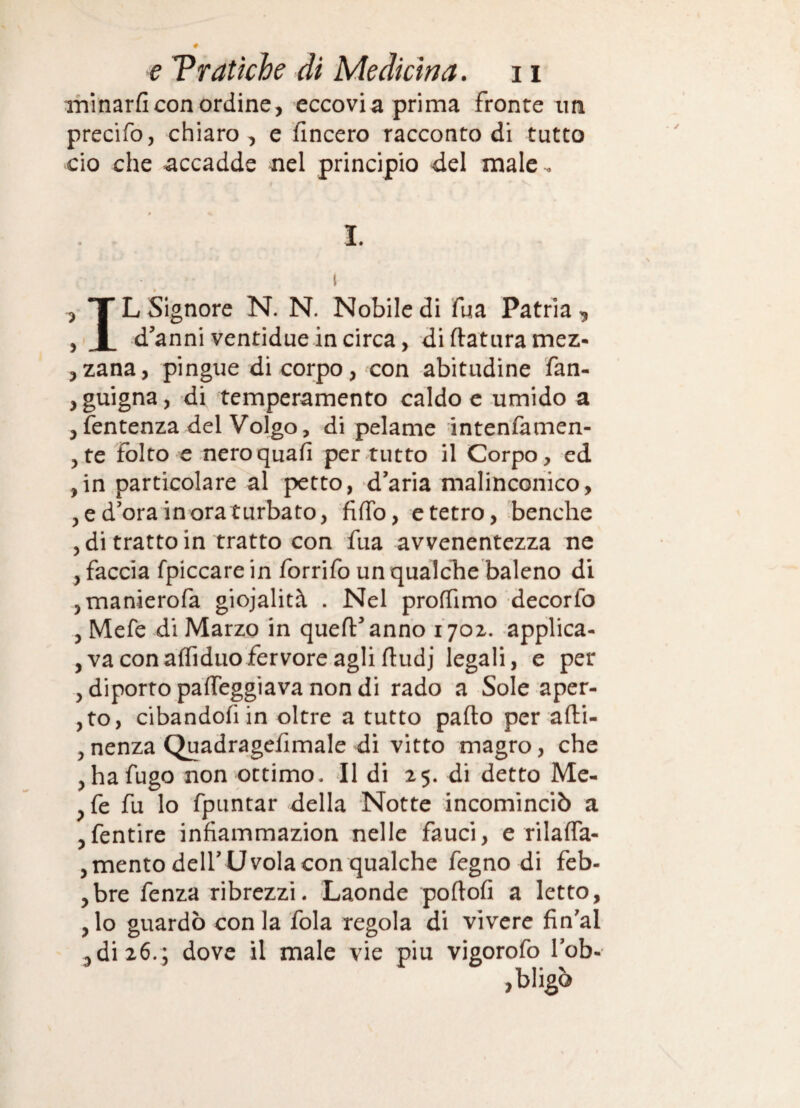 itiinarficon ordine, eccovia prima fronte im precifo, chiaro, e fincero racconto di tutto ciò che accadde nel principio del male-. I. L Signore N. N. Nobile di Tua Patria , d’anni ventidue in circa, di ftatiira mez- 5zana, pingue di corpo, con abitudine fan- , guigna, di temperamento caldo c umido a jfentenza del Volgo, di pelame intenlamen- 5 te folto e nero quali per tutto il Corpo, ed ,in .particolare al petto, d’aria malinconico, , e d’ora in ora turbato, fiffo, e tetro, benché , di tratto in tratto con fua avvenentezza ne , faccia fpiccare in forrifo un qualche baleno di jmanierofa giojalità . Nel proffimo decorfo , Mefe di Marzo in quell’anno i‘70z. applica- , va conalTiduofervore agli lludj legali, e per , diporto palTeggiava non di rado a Sole aper- ,to, cibandofiin oltre a tutto palio per alli- 5 nenza Quadragefimale di vitto magro, che , ha fugo non ottimo. Il di 25. di detto Me- ^fe fu lo fpuntar della Notte incominciò a jfentire infiammazion nelle fauci, e rilalfa- , mento dell’ U vola con qualche fegno di feb- ,bre fenza ribrezzi. Laonde ;pollofi a letto, ,lo guardò con la fola regola di vivere fin’al