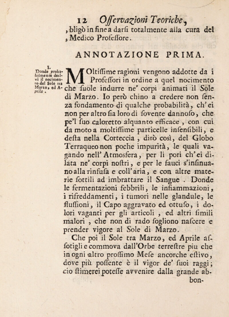 jbligòinfinea darfi totalmente alla cura del , Medico ProfeiTore- ANNOTAZIONE PRIMA. I. Donde pr^ti- T\ fi Oltiffimeragiotii vengono addotte da ì ridlrsoir^à i ▼jI Profeflbri in ordine a quel nocimento che fudle indurre ne’ corpi animati il Sole di Marzo. Io però chino a credere non fen- za fondamentO'di qualche probabilità, ch’ei non per altro fia loro di fovente dannofb, che pe’r fuo caloretto alquanto efficace , con cui da moto a moltiffime particelle infenfibili, e defta nella Corteccia , dirò così, del Globo Terraqueonon poche impurità, le quali va¬ gando nell’Atmosfèra, per li pori eh’ei di¬ lata ne’ corpi noftri, e per le fauci s’infinua- noallarinfufà e coll’aria, e con altre mate¬ rie fotti li ad imbrattare il Sangue . Donde le fermentazioni febbrili, le infiammazioni, i rifreddamenti, i tumori nelle glandule, le fluffioni , il Capo aggravato ed ottufo, i do¬ lori vaganti per gli articoli , ed altri fimili malori , che non dì rado fogliono nafccre e prender vigore ai Sole di Marzo. Che poi il Sole tra Marzo, ed Aprile af- fotigli e commova dall’Orbe terreftre piu che in ogni altro proffimo Mefe ancorché efiivo, dove più poffente è il vigor de’ fuoi raggi; do flimercipotefie avvenire dalla grande ab¬ bona