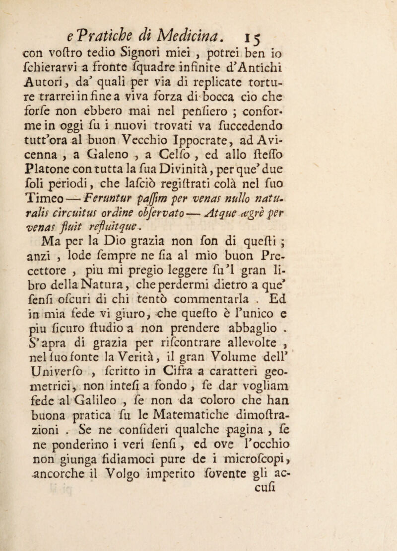 con voftro tedio Signori miei , potrei ben io fchierarvi a fronte fquadre infinite d’Antichi Autori., da’ quali per via di replicate tortu¬ re trarrei in fine a viva forza di bocca ciò che forfè non ebbero mai nel penfiero ; confor¬ me in oggi fu i nuovi trovati va fuccedendo tutt’ora al buon Vecchio Ippocrate, ad Avi¬ cenna , a Galeno , a Celfo , ed allo ftefib Platone con tutta la fua Divinità, per que’due foli periodi, che lafciò regifirati colà nel fuo Timeo — F<?ra«r«r pajfm per venas nullo natu~ ralis Circuit US orbine oljervato—Atque (Vgrè per venas fluit réfluìtque. Ma per la Dio grazia non fon di quefti ; anzi , lode fempre ne fia al mio buon Pre¬ cettore , piu mi pregio leggere fu’l gran li¬ bro della Natura, che perdermi dietro a que’ fenfi ofeuri di chi tentò commentarla . Ed in mia fede vi giuro, che quefto è l’unico c piu ficuro ftudio a non prendere abbaglio . S’apra di grazia per rifeontrare allevolte , nel fuo fonte la Verità, il gran Volume dell’ Univerfo , fcritto in Cifra a caratteri geo- metrici, non intefìa fondo , fe dar vogliam fede al'Galileo , fe non da coloro che han buona pratica fu le Matematiche dimoftra- zioni . Se ne confideri qualche pagina , fe ne ponderino i veri fenfi , ed ove l’occhio non giunga fidiamoci pure de i microfeopi, ancorché il Volgo imperito fovente gli ac- cufi