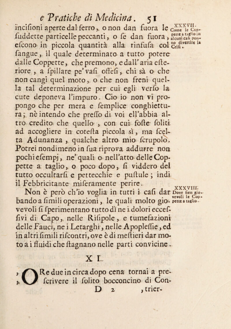 mcifioni aperte dal ferro,, onon dan fuora le Ycóp- fiiddette particelle peccanti, o fé dan fuora , akuSuaffpon^^ efcono-in piccola quantità alla rinfufa: col crifi'r' fangue,. il quale determinato a tutto* potere dalle Coppette, che premono, edalf aria efle- riore , a fpillare pe’vafi offefi,. chi sà o^ che non cangi quel moto,. o che non freni- quel¬ la tal determinazione per cui egli: verfo la cute deponeva Timpuro. Ciò io non vi pro¬ pongo che per mera e femplice conghiettu- ra;, nè intendo che preffo di. voi elfabbia al¬ tro. credito, che quello , con cui^ forte* folitl ad accogliere in- coterta piccola sì, ma fcel- ta Adunanza , qualche altro mio fcrupolo. Potrei nondimeno in fua riprova addurre non pochi efemp], ne’ qualii omelfatto-delle Cop¬ pette a* taglio, o poco dopo,, fi viddero del tutto occultarfi e pettecchie e purtule ; indi il Febbricitante- miféramente perire. A , XXXVII f- Non è però ch'io voglia in tutti i cafi dar Dove fieli gio- ^ , I .. , . vevoli le Cop- bando a limili operazioni, le quali' molto gio'- pctu a taglio, vevoli fi fperimentano tuttodì nei.dolorieccef- fivi di' Capo,, nelle Rifipole,, e tumefazioni delle Faucij ne i.Letarghi*, nelle Apoplelfie, ed in altri limili rifeontri, ove è di meftieri dar mo¬ to ai fluidichertagnano nelle parti convicinc.. X !.. , Re due in circa dòpo cena tornai a pre- ), fcrivere il folito bocconcino di Con- D 2 > trier-