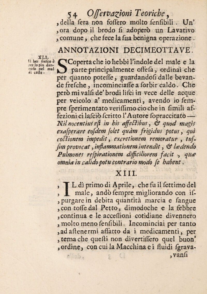 , della fera non foflero molto fenfibili . Un’ ,ora dopoil brodo fi; adoperò un Lavativo , comune, che fece la fua benigna operazione . ANNOTAZIONI DECIMEOTTAVE. XLI. Il ber frefco e ner lo piu dan- iiofo nel mal (ài colle * Scoperta che io hebbi l’indole del male e la parte principalmente ofì'efa, ordinai che per quanto potefle, guardandofi dalle bevan¬ de frefche, incomineiaffe a forbir caldo .• Che però mi vaifi de’brodi lifci in vece delle acque per veicolo a’ medicamenti, avendo io Tem¬ pre fperimentatoveriffirrio ciò che in fimili af¬ fezioni ci lalèiò fcritto l’Autore fopraccitatò — minocentmse^ m bis ajfe^ibus, & qmd magìs exafperare eofdem folet quàm frtgidus potus, qui coBionem impedìt, excretionem remoratur , tuf- f$m provocat, infiammationemintendit, ■& Itedendo Pulmones refpiratìonem difficiliorem facit -, qiite omnia in calido potu contrario modo fe hahent. XI IL , T L dì primo di Aprile, che fu il fettimo del , X male, andò Tempre migliorando con if- , purgare in debita quantità marcia e fangue , con tofledal Petto, dimodoché e la febbre , continua e le acceflioni cotidiane divennero , molto meno fenfibili. Incominciai per tanto ,adaftenermi afiàtto da i medicaménti, per , tema che quelli non divertiffero quel buon’ , ordine, con cui la Macchina e i fluidi fgrava- • , vanii