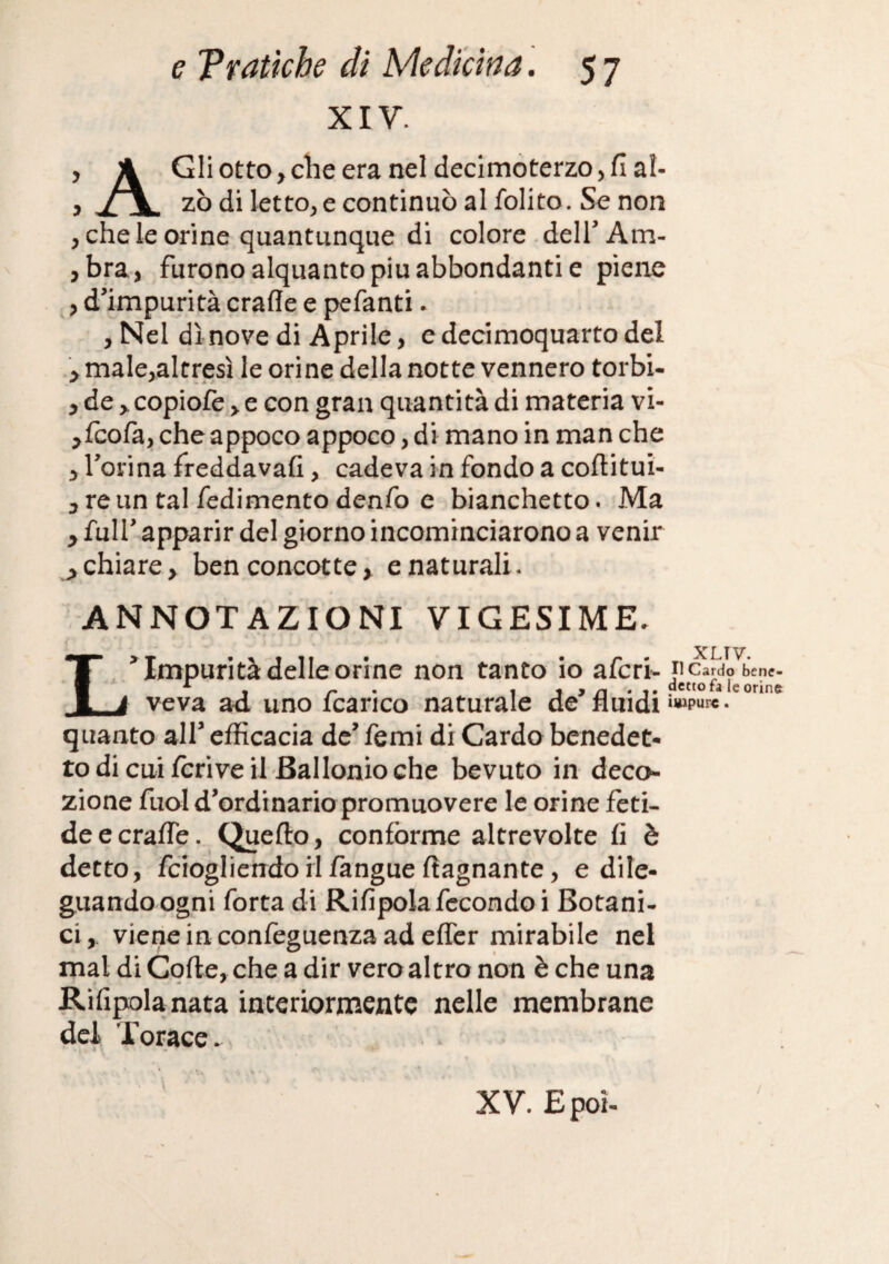 XIV. , A Gli otto y che era nel decimoterzo, fi al- , zò di letto, e continuò al folito. Se non , che le orine quantunque di colore . dell’ Am- ,bra, furono alquanto piu abbondanti e piene , d’impurità crafle e pefanti • , Nel dì nove di Aprile, e decimoquarto del > male,altresì le orine della notte vennero torbi- , de > copiofe > c con gran quantità di materia vi- ^fcofa, che appoco appoco, di mano in man che y l’orina freddavafi, cadeva in fondo a coftitui- j re un tal redimento denfo c bianchetto. Ma y full’ apparir del giorno incominciarono a venir ^ chiare > ben concotte > e naturali. ANNOTAZIONI VIGESIME. L’ Impurità delle orine non tanto io afcri- veva ad uno fcarico naturale de’ fluidi quanto all’ efficacia de’ femi di Cardo benedet¬ to di cui Ieri ve il Bai Ionio che bevuto in deco¬ zione fuol d’ordinario promuovere le orine feti¬ de ccralTe. Quello, conforme altrevolte fi è detto, fciogliendo il fangue (lagnante, e dile¬ guando ogni forta di Rifipola fecondo i Botani¬ ci, viene in confeguenza ad efler mirabile nel mal di Cofle, che a dir vero altro non è che una Rifipola nata interiormente nelle membrane dei Torace. XLTV. Il Cardo bene¬ detto fa le orine iuipurc. XV. E poi-