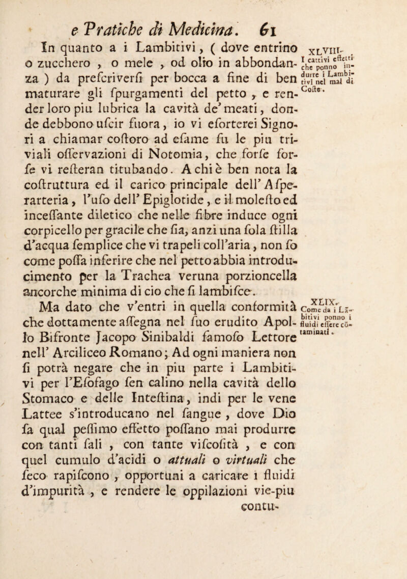e Vfatiche di Medkìm. éi 1 In quanto a i Lambitivi, ( dove entrino xlviii- o zucchero , o mele ^ od olio in abbondan- Jh?pqnnf wl- za ) da preferìverfi per bocca a fine di ben?MUra\Tdi maturare gli fpurgamenti del petto y c ren-^°'^®* der loro piu lubrica la cavità de’meati, don¬ de debbono ufeir fiiora, io vi eforterei Signo¬ ri a chiamar coftoro ad efame fu le piu tri¬ viali oflervazioni di Notomia, che forfè for¬ fè vi relleran titubando. A chi è ben nota la coftruttiira ed il carico principale dell’Afpc- rarteria, Tufo dell’ Epiglotide, e il molcfioed inceflante diletico che nelle fibre induce ogni corpicello per gracile che fia, anzi una fola filila d’acqua femplice che vi trapeli coll’aria, non fo come poffa inferire che nel pcttoabbia introdu- cimento per la Trachea veruna porzioncella ancorché minima di ciò che fi lambifce. Ma dato che v’entri in quella conformità comJda^i’Là- che dottamente aflegna nel fuo erudito Apoi- fluidi eflcrc có- lo Bifronte Jacopo Sinibaldi famofb Lettore nell’ Arciliceo Romano ; Ad ogni maniera non fi potrà negare che in piu parte i Lambiti¬ vi per l’Efbfago fen calino nella cavità dello Stomaco e delle Intefiina, indi per le vene Lattee s’introducano nel fangue , dove Dio fa qual peflimo effètto poflano mai produrre con tanti fali , con tante vifeofità , e con quel cumulo d’acidi o attuali o virtuali che feco rapifeono', opportuni a caricare i fluidi d’impurità , e rendere le oppilazioni vie-piu conCLi-
