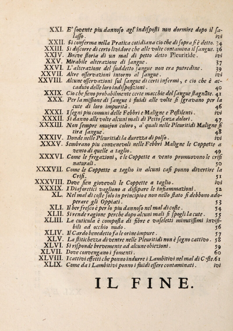 XXL XXII XXIIL XXIV. XXV. XXVI. XXVIL XXVIII. XXIX. XXX. XXXI. XXXII. xxxm. XXXIV. XXXV. XXXVI. XXXVil. XXXVIII. XXXIX. XL. XLI. XLII. XLIII. XLIV. XLV. XLVI. XLVII. XLVIII. XLIX. fornente pìu dannofo agt indifpofli mn dormire dopo il fa- laffo. ivi 'Si conferma nella Pratica coti diana do che di fopra fi è detto. 34 Si difcorre di certo lividore che alle volte contamina il fanpie. 3 6 Breve floria di un mal di petto detto Pleurìtide. ivi Mirabile alterazione di Sangue. 3 7 V alterazione del fuddettofangue non era putredine . 39 Altre ojfervazioni intorno al fangue. ivi Alcune ojfervazioni fui fangue di certi infermi, e do che è ac¬ caduto delle loro ìndifpof,zìonì. 40 Ciò chefieno probabilmente certe macchie del fangue fi ugnate. 41 Per la mìjfione di fangue i fluidi alle volte fi /gravano per la cute di loro impurità. 46 I fegnipiu comuni delle Febbri e Maligne e Peflilenti. ivi Si danno alle volte alcuni mali dì Petto fenza dolori. 47 Mon fempre muojon coloro, d quali nsllsPleuritìdì Maligne fi tira fangue. 4S V.mde nelle PUurìtìdìla durezza di polfo. ivi Sembrano piu convenevoli nelle Febbri Maligne le Coppette a vento di quelle a taglio .. 49 Come le fregazìonì ^ e le Coppette a vento promuovono le crifi naturali. *^50 Come le Coppette a taglio in alcuni cafi potino divertire la Crifi..  , 51 Bove fien giovevoli le Coppette a taglio. ivi J Diaforetici vagliono a diflìpare le infiammazioni. 52 tlel mal di coflefolo in principio e non nello flato fi debbono ado¬ perare gli OppitMì. 55 II berfrefeo è per lo piu dannofo nelmal dicofle. 54 Si rende ragione perche dopo alcuni mali fi fpogli la cute. 5 5 La cutìcula è compofla di fibre e vafekttì minutijfmi ìnvifi- bìli ad occhio nudo. 56 Il Cardo benedetto fa le orine impure. 5 7 La flitkhezza dì ventre nelle Pleuritidi non è fegno cattivo. 5 8 Si rifponde brevemente ad alcune obiezioni. 59 Dove convengano i fomenti i 60 I cattivi effetti che ponno indurre ì Lambitivi nel mal di C'fle.61 C ome dai Lambitivi ponno i fluidi ejfere contaminati. ivi IL FINE.