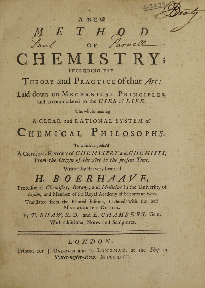 / A NE\? T H O F CHEMISTRY; INCLUDING THE Theory and Practice of that Art: Laid down on Mechanical Principles, and accommodated to the USES of LIFE. The whole making A CLEAR and RATIONAL SYSTEM of Chemi'cal Philosophy. ’ To which is prefix’d A Critical History of CHEMISTRT mdCHEMISTS, From the Origin of the Art to the prefent Time. Written by the very Learned H. BO ERHAAVE, Profeflfor of Chemiftry, Botany, and Medicine in the Univerfity of Leyden, and Member of the Royal Academy of Sciences at Paris. Tranflated from the Printed Edition, Collated' with the beft Manuscript Copies. ♦ By T. SHAW, M. D. and E. CHAMBERS, Gent. With additional Notes and Sculptures. LONDON: Printed for J. Osborn and T. Longman, at the Ship in. Rater-nofler-Row. M.dcc.xxvii.