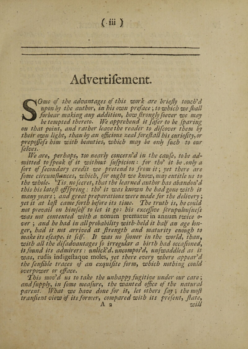 Advertifement. . . 4 ■ ■ / SO me of the advantages of this work are briefly touch'd upon by the author, in his own preface; to which we Jhall forbear making any addition, how ftrongly foever we may be tempted thereto. We apprehend it fafer to be [paring 071 that poifit, and rather leave the reader to difeover them by their own light, tha?i by a7i officious zeal for eft all his curiofity, or prepojfefs him with beauties, which ?nay be only fuch to our [elves. ■ We are, perhaps, too 7iearly concerted in the caufe, to be ad¬ mitted to [peak of it without fufpicion: for tho' it be .07ily a fort of fecondary credit we pretend to from it; yet there are fome circumfiances, which, for ought we know, may eiititle us to the whole. 'Tis. 710 fecret, that the learned author has abandon'd this his lateft offfpring: tho* it was ktiown he had gone with it ma7iy years ; and great preparations were tnade for the delivery; yet it at laft cattle forth before its time, The truth is, he coidd not prevail 071 hitnfelf to let it go: his exceffive fcrupuloufncfs rwas 7iot contetited with a nonum prematur in annum twice 0- ver ; atid he had in all probability with-held it half ati age lon- ger, had it not arrived at Jlrength and maturity etiough to make its efcape, it [elf. It was no fooner in the world, than, with all the difadvantages fo irregular a birth had occafioncd, itfoutid its admirers : unlick'd, uncompos'd, unfwaddled as it was, rudis indigeftaque moles, yet there every where appear'd the fenfible traces of ati exquiftte form, which 7iothi7ig could 'overpower or efface. This mov'd us to take the imhappy fugitive under our care; and [apply, in fome me a fur e, the wanted office of the 7iatural paretit: What we have done for it, let others fay ; the 7710ft tranfient view of its former, compared with its prefent, ft ate, A 2 will
