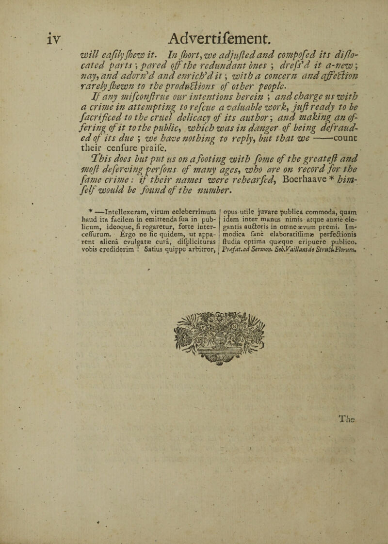 will eafily Jloew it. In fhort,we adjlifted and compofed its di{lo¬ cated parts *, pared off the redundant ones ; drefs’d it a-new; nay, and adorn'd and enriched it; with a concern a?zd affection rarely fhewn to the productions of other people- If any mifeonftrue our intentions herein ; and charge us with a crime i?i attempting to refeue a valuable work, juft ready to be facriftccd to the cruel delicacy of its author; and making an of¬ fering of it to the public, which was in danger of beizig defraud¬ ed of its due ; we have nothing to reply, but that we —-—count their cenfure praife. Tfhis does but put us on a foot mg with fome of the great eft and moft deferving perfons of many ages, who are on record for the fajne crime: if their names were rehearfed, Boerhaave * him- fcIf would be found of the number. * —Intellexcram, virum celeberrimum hand ita facilem in emirrenda fua in pub¬ licum, ideoque, fi rogaretur, forte inter- ceffurum. Ergo ne lie quidem, ut appa¬ rent aliena evulgatse cura, difplicituras vobis crediderim ! Satius quippe arbitror, opus utile juvare publica commoda, quam idem inter manus nimis atque anxie ele- gantis au&oris in omneaevum premi. Im- modica fane elaboratiflimae perfeSionis ftudia optima quaeque eripuere publico. Prtfat.ad Sermon- Seb-Vaillantde StratUFlorum, The I * f -