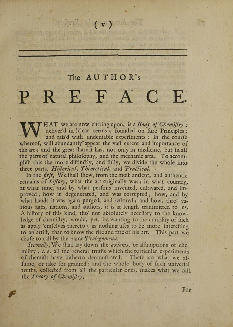 The AUTHOR’S PREFACE \ WHAT we are now entringupon, is a Body of Chemiftry s deliver’d in [clear terms ; founded on fure Principles; and rais’d with undeniable experiments : In the courfe whereof, will abundantly'appear the vaft extent and importance of the art 5 and the great {hare it has, not only in medicine, but in all the parts of natural philofophy, and the mechanic arts. Toaccorm plifh this the more diftin&ly, and fully, we divide the whole into three parts, Hiftorical, Theoretical, and Tragical. In the fir ft, Wefhall {hew, from the mod antient, and authentic remains of hiftory, what the art originally was; in what country, at what time, and by what perfons invented, cultivated, and im¬ proved 5 how it degenerated, and was corrupted ; how, and by what hands it was again purged, and reftored ; and how, thro’ va¬ rious ages, nations, and authors, it is at length tranfmitted to us. A hiftory of this kind, tho’ not abfolutely neceflary to the know¬ ledge of chemiftry, would, yet, be wanting to the curiolity of fuch as apply ’emfelves thereto ; as nothing ufes to be more interefting to an artift, than to know the rife and fate of his art. This part we chufe to call by the name Prolegomena. Secondly, We {hall lay down the axioms, or affiunptions of che¬ miftry 5 i. e. all the general truths which the particular experiments of chemifts have hitherto demonftrated. Thefc arc what we af- fume, or take for granted; and the whole body of fuch univerfal truths, colle&ed from all the particular ones, makes what we calL the Theory of Chemiftry. For