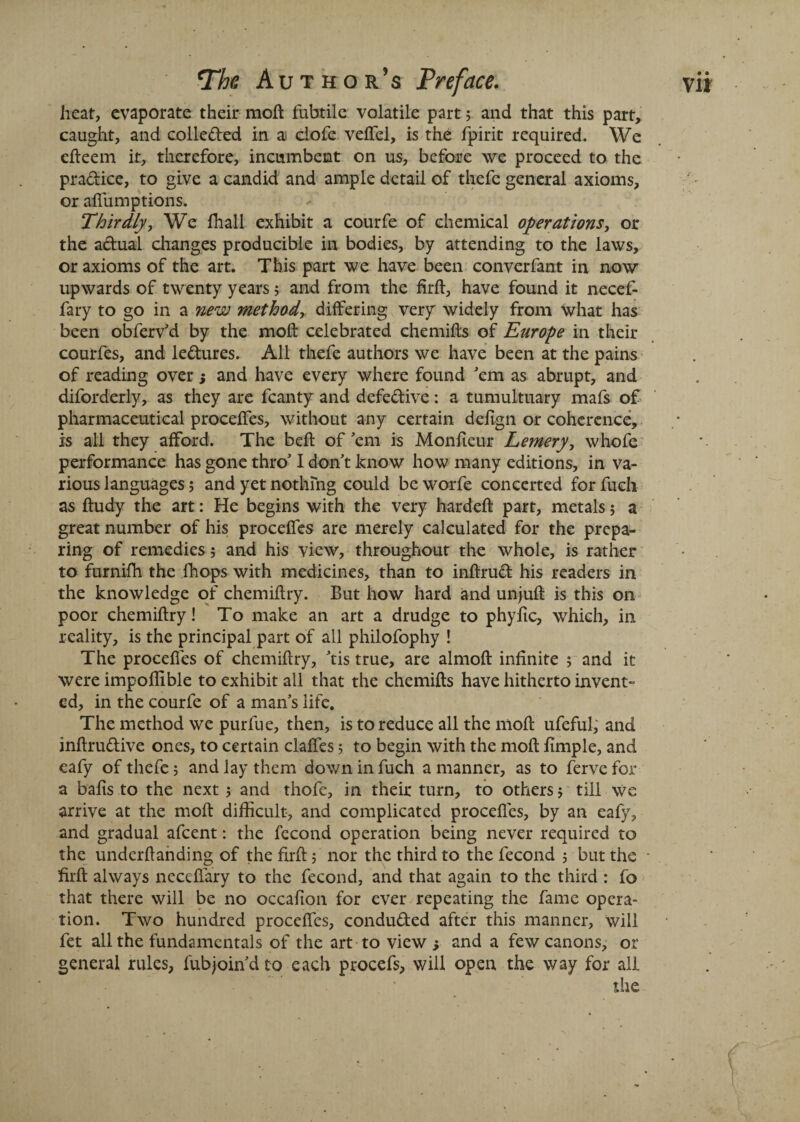 heat, evaporate their moft l'ubtile volatile part; and that this part, caught, and colle&ed in ai clofe veflcl, is the fpirit required. We efteem it, therefore, incumbent on us, before we proceed to the pra&ice, to give a candid and ample detail of thefe general axioms, or alfumptions. Thirdly, We fhall exhibit a courfe of chemical operations, or the a&ual changes producible in bodies, by attending to the laws, or axioms of the art. This part we have been converfant in now upwards of twenty years; and from the firft, have found it necef- fary to go in a new method, differing very widely from what has been obferv'd by the moft celebrated chemifts of Europe in their courfes, and lectures. All thefe authors we have been at the pains of reading over 5 and have every where found 'em as abrupt, and diforderly, as they are fcanty and defedive: a tumultuary mafs of pharmaceutical proceftes, without any certain defign or coherence, is all they afford. The beft of'em is Monfteur Lemery, whofe performance has gone thro' I don't know how many editions, in va¬ rious languages; and yet nothing could be worfe concerted for fuch as ftudy the art: He begins with the very hardeft part, metals; a great number of his proceftes are merely calculated for the prepa¬ ring of remedies; and his view, throughout the whole, is rather to furnifh the fhops with medicines, than to inftrud his readers in the knowledge of chemiftry. But how hard and unjuft is this on poor chemiftry! To make an art a drudge to phyfic, which, in reality, is the principal part of all philofophy ! The proceftes of chemiftry, 'tis true, are almoft infinite 5 and it were impoflible to exhibit all that the chemifts have hitherto invent¬ ed, in the courfe of a man’s life. The method we purfue, then, is to reduce all the moft ufeful, and inftrudive ones, to certain claftes 5 to begin with the moft fimple, and eafy of thefe 5 and lay them down in fuch a manner, as to ferve for a bafts to the next 5 and thofe, in their turn, to others 5 till we arrive at the moft difficult, and complicated proceftes, by an eafy, and gradual afcent: the fecond operation being never required to the underftanding of the firft; nor the third to the fecond 5 but the firft always neceffary to the fecond, and that again to the third : fo that there will be no occafton for ever repeating the fame opera¬ tion. Two hundred proceftes, condu&ed after this manner, will fet all the fundamentals of the art to view j and a few canons, or general rules, fubjoin'dto each procefs, will open the way for all the
