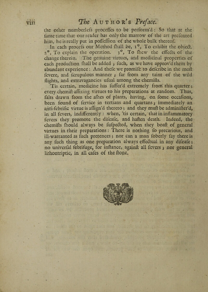vin The Author’s Preface. the other numberlefs proceffes to be perform’d : So that at the fame time that our reader has only the marrow of the art prefented him, he is really put inpofleflion of the whole bulk thereof. In each procefs our Method fhall be, i°, To exhibit the object. 2°, To explain the operation. 30, To fhew the effeds of the change therein. The genuine virtues, and medicinal properties of each produdion fhall be added j fuch, as we have approv’d them by abundant experience: And thefe we promife to deferibe in the molt ievere, and fcrupulous manner ; far from any taint of the wild flights, and extravagancies ufual among the chemifts. ’Tis certain, medicine has fuffer’d extremely from-this quarter; every chemift affixing virtues to his preparations at random. Thus, falts drawn from the afhes of plants, having, on fome occafions, been found of fervice in tertians and quartans j immediately an ahti-febrific virtue is aflign’d thereto ; and they mult be adminifter’d, in all fevers, indifferently : when, ’tis certain, that in inflammatory fevers they promote the difeafe, and haften death. Indeed, the chemifts fhould always be fufpeded, when they boaft of general virtues in their preparations: There is nothing fo precarious, and ill-warranted as fuch pretences; nor can a man foberly fay there is any fuch thing as one preparation always effedual in any difeafe; no univerfal febrifuge, for inftance,. againft all fevers j nor general lithontriptic, in all cafes of the ft one. \ '