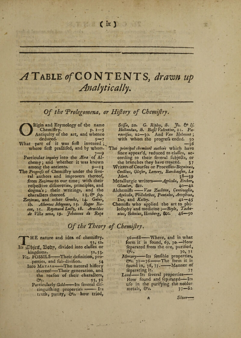 A Table ^CONTENTS, drawn up Analytically. Of the Prolegomena, or Hiftory of Chemiftry. ORigin and Etymology of the name Chemiftry. p. i—5 Antiquity of the art, and whence deduced. 5—7 What part of it was firft invented ; where firft pra&ifed, and by whom. Particular inquiry into the ttra of Al¬ chemy ; and whether it was known among the antients. 9—15 The Progrefs of Chemiftry under the feve- ral authors and improvers thereof, from Zozimusto our time; with their refpe&ive difcovcries, principles, and dogma’s; their writings, and the chara&ers thereof. 13, 0” feq. Zozimus, and other Greeks, 14* Geber, ib. Albertus Magnus, 15. Roger Ba¬ con, 15. Raymund Lully, 18. Arnoldus de Villa nova, 19. Johannes dt Rups Scijfa, 20. G. Ripley, ib. Jo. & If. Hollandus, ib. Bajil Valentine, 21. Pa~ racelfnst 22—30. And Van Helmont; with whom the progrefs ended. 30 . . . I6 The principal chemical authors which have fincc appear’d, reduced to clafles, ac¬ cording to their feveral fubjetts, or the branches they have treated. 3 7 Writers of Courfes or Vvoceffes-Beguinus, Crollius, Glafer, Lemery, Barchaufen, La Mort. 38—39 Metallurgic writers-—•—Agricola, Ercher, Glauber, &c. 40—42 Alchemifts-Van Zuchten, Centivoglio, Agricola, Philalethes, Pantaleo, Artephius, Bee, and Kelley. 42—45 Chemifts who applied the art to phi- lofophy and medicine;—Boyle, Tache- nius, Bohnius, Homberg, &c. 46—50 Of the Theory of Chemiftry. THE nature and idea of chemiftry, 5J» Its jDhjCCf, ISottp, divided into clafles or kingdoms. 52,53. Viz. FOSSILS-Their definition, pro¬ perties, and fub-divifion. 54 Into Metals-The natural hiftory thereof-Their generation, ana the reafon of tneir chara&ers, &C. 55, 56 Particularly Gold-Its feveral dit- tinguifhmg properties-Its truth, purity, &c. how tried, 56—68-Where, and in what form it is found, 69, 70.— How feparated from the ore, purified, Qrr. jo,]!1 Mercury-Its fenfible properties, &c. 71—76-The form it is found in, 76, 77.-Manner of feparating it. 7 7 Bead-Its feveral properties- How found and feparatpd-Its ufe in the purifying the nobler metals, &c. 77—Si A Silver■