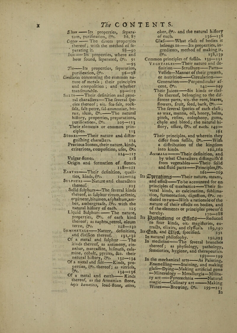 S'her ——Its properties, repara¬ tion, purification, ©V. 86, 87 Copper-The divers properties thereof; with the method of fe- parating ir. 88—90 Iron-Irs properties, where and how found, feparated, QPc. 9 V “95 Tn-Its properties, reparation, purification, &*c. 96—98 Corollaries concerning the common na¬ ture of metals ; their principles and compofition ; and whether tranfmutable. 99—105 Salts-Their definition and gene¬ ral characters—The feveral fpe- . cies thereof; viz. fea-falr, rock- falt, falt-petre, ful-ammoniac, bo¬ rax, alum, &c.-The natural hiftory, properties, preparations, purifications, &c. 105—113 Their elements or common prin¬ ciples. 115 Stones-Their nature and diftin- guifhing characters. 114 Precious Stones, their nature, kinds, criterions, compofition, ufes, ©V. 114—117 Vulgar ftones. 118 Oi-igin and formation of ftones. 118—121 Earths—Their definition, quali¬ ties, kinds, &c. 122—124 Sulphurs-Nature and characters thereof 125 Solid fulphurs—The feveral kinds thereof, as fulphur vivum.arfenic, orpimenr, bitumen, afphaltum, am¬ ber, ambergreafe, &c. with the natural hiftory of each. 125 Liquid Sulphurs-The nature, properties, &Pc. of each kind thereof; as naphta,petrol, oleum terra;, Qpc. ‘ 128—150 Semimetals-Nature, definition, and divifion thereof. 131,132 Of a metal and fulphur-The kinds thereof, as antimony, cin¬ nabar, marcaffite, bifmutb, cala¬ mine, cobalt, pyrites, See. their natural hiftory, &c. 132—134 Of a metal and fait .Kinds, pro¬ perties, ©V, thereof; as vitriols, £fc. 154—136 Of a metal and earth-Kinds thereof, as rhe Armenian ftone, lapis hematites, load-ftone, atites, oker, ©V. and the natural hiftory of each. 136—138 Glafs-What clafs of bodies it belongs to-Its properties, in¬ gredients, method of making ir, &V. 13S, 139 Common principles of foflils. 139—151 Vegetables-Their nature and de¬ finition-Structure-Parts— Vefl’els—Manner of their gro wth, or nutrition-Circulation- Generation-Perpendicular af- cent, &c. 142-—149 Their Juices—Six kinds or claf- fes thereof, belonging to the dif¬ ferent parts, viz- the root, leaves, flowers, fruit, feed, bark, &c.— The feveral fpecies of each clafs; as wax, manna, oil, honey, balm, pitch, refins, colophony, gums, . chyle and blood; the natural hi¬ ftory, office, &c. of each. 149 — 161 Their principles, and wherein they differ from foflils, &c.-Witn a diftribution of the kingdom into kinds. 162,162 Animals--—Their definition, and by what Characters diftinguifti’d from vegetables-Their folid and fluid parts-Principles,&c. 162--169 Its £Dpci*flttOtt0-Their nature, means, and eff’eCt ■ ■ To be accounted for on principles of mechanics——Their fe¬ veral kinds, as calcination, fublima- tion, fermentarion, digeftion, &>c. re¬ duced to two—With a rationale of the nature of their effeCts on bodies, and of the elements or principles procur’d hereby. 170—188 Its pjo&ucttontf or flgffecttf-Reduced to four kinds, viz• magifteries, ex¬ tracts, elixirs, and clyflus’s. 189,190 Its and (UfcCf, fpecified. 191 In natural philofophy. 192,193 In medicine-The feveral branches thereof ; as phyfiology, pathology, femeiorics, hygiene, and therapeutics. 193-199 In the mechanical arts-As Painting, Enamelling-Staining, and making glafs—Dying—Making artificial gems —Minerology — Metallurgia—Milita¬ ry art-Pyrotechnia —Natural magic-Culinary art-Making Wines——Brewing, ©V. 199—215 In