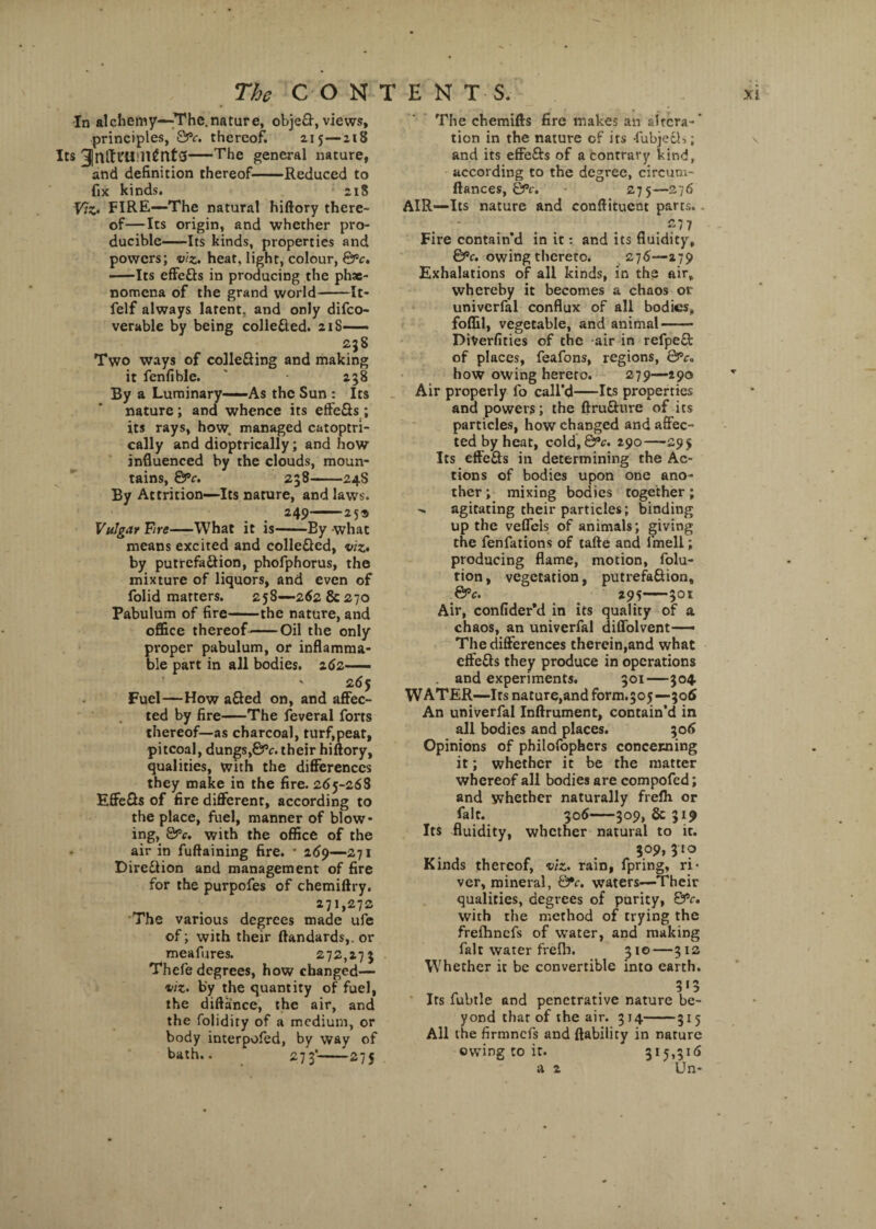 In alchemy—The.nature, obje£f, views, principles, QPc. thereof. 215—218 Its 3)nlh'U:ll£nt3-The general nature, and definition thereof-Reduced to fix kinds. 218 Viz- FIRE—The natural hiftory there¬ of—Its origin, and whether pro¬ ducible-Its kinds, properties and powers; viz. heat, light, colour, QPc. -Its effetts in producing the phae- nomena of the grand world-It- felf always latent, and only difeo- verable by being colle&ed. 21S—— 23S Two ways of colletting and making it fenfible. ' 238 By a Luminary—-As the Sun : Its nature; and whence its efie&s; its rays, how managed catoptri- cally and dioptrically; and how influenced by the clouds, moun¬ tains, &c. 238-24S By Attrition—Its nature, and laws. 249-25s Vulgar Fire-What it is-By what means excited and colle&ed, viz• by putrefaction, phofphorus, the mixture of liquors, and even of folid matters. 258—262 & 270 Pabulum of fire-the nature, and office thereof-Oil the only proper pabulum, or inflamma¬ ble part in all bodies. 262—— ' 265 Fuel—How a£led on, and affec¬ ted by fire-The feveral forts thereof—as charcoal, turf,peat, pitcoal, dungs,&c. their hiftory, qualities, with the differences they make in the fire. 265-268 EffeGs of fire different, according to the place, fuel, manner of blow¬ ing, 8>v. with the office of the air in fuftaining fire. * 269—271 Direction and management of fire for the purpofes of chemiftry. 271,272 The various degrees made ufe of; with their ftandards,. or mea fares. 272,273 Thefe degrees, how changed— viz• by the quantity of fuel, the diftance, the air, and the folidiry of a medium, or body interpofed, by way of bath.. 273’-275 The chemifts fire makes an altera-’ tion in the nature of its -fubjedh; and its effefts of a contrary kind, according to the degree, circum- ftances, &c. zyy—276 AIR—Its nature and conftituent parts. . .?77 Fire contain'd in it: and its fluidity, &c. owing thereto. 276—279 Exhalations of all kinds, in the air, whereby it becomes a chaos or univerfal conflux of all bodies, foffil, vegetable, and animal- DiVerfities of the air in refpeft of places, feafons, regions, Qpc. how owing hereto. 279—290 Air properly fo call’d-Its properties and powers; the ftrufture of its particles, how changed and affec¬ ted by heat, cold,&V. 290—295 Its effefts in determining the Ac¬ tions of bodies upon one ano¬ ther; mixing bodies together; - agitating their particles; binding up the veffcls of animals; giving the fenfations of tafte and fmell; producing flame, motion, folu- tion, vegetation, putrefa&ion, &c. 295-301 Air, confider’d in its quality of a chaos, an univerfal diffolvent—— The differences therein,and what cffe&s they produce in operations and experiments. 301—304. WATER—Its nature,and form.505 —306 An univerfal Inftrument, contain’d in all bodies and places. 306 Opinions of philofophcrs concerning it; whether it be the matter whereof all bodies are compofed; and whether naturally frefh or fait. 306-309, & 319 Its fluidity, whether natural to it. 309,310 Kinds thereof, viz. rain, fpring, ri¬ ver, mineral, waters—Their qualities, degrees of purity, &c, with the method of trying the frefhncfs of water, and making fait water freih. 310—312 Whether it be convertible into earth. „ . 3*5 Its fubtle and penetrative nature be¬ yond that of the air. 314-315 All the firmnefs and (lability in nature owing to it. 315,316 a 2 Un- \