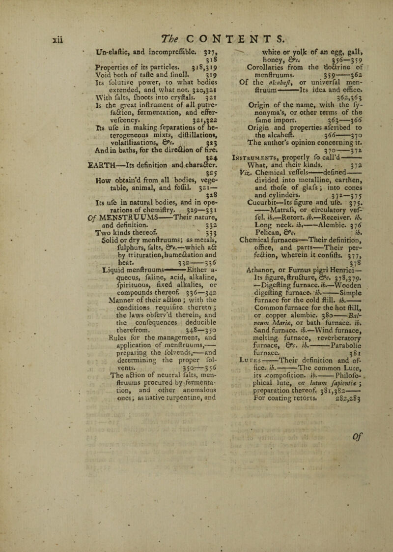 Un-elaftic, and incompreflible. 317, Properties of its particles. 318,319 Void both of tafte and fmcll. 319 Its folutivc power, to what bodies extended, and what not. 520,321 With falts, Ihoots into cryftals. 321 Is the great inftrumcnt of all putre- faftion, fermentation, and effer- vefcency. 321,322 Tt6 ufe in making reparations of he¬ terogeneous mixts, diftillations, volatilizations, &c. 323 And in baths, for the direction of fire. 324 EARTH—Its definition and charaftcr. 325 How obtain'd from all bodies, vege¬ table, animal, and foflil. 321— . • *lS Its ufe in natural bodies, and in ope¬ rations of chemiftry. 329—331 Of MENSTRUUMS-Their nature, and definition. 332 Two kinds thereof. 333 5olid or dry menftruums; as metals, fulphurs, falts, &f.—which aft by trituration,humeftation and heat. 332-336' Liquid menftruums -. Either a- queous, faline, acid, alkaline, fpirituous, fixed alkalies, or compounds thereof. 336—342 Manner of their aftion ; with the conditions requifite thereto ; the laws obferv’d therein, and the confequences deducible therefrom. 348—350 Rules for the management, and application of menftruums,-- preparing the folvends,-and determining the proper fol- vents. 350—356 The aftion of neutral falts, men- ftruums procured by fermenta¬ tion, and other anomalous ones; as native turpentine, and white or yolk of an egg, gall, honey, &c. 356—359 Corollaries from the doftrinc of menftruums. 359——362 Of the alcaheft, or univerfal men- ftruum — Its idea and office. 362,363 Origin of the name, with the fy- nonyma’s, or other terms of the fame import. 363-366 Origin and properties aferibed to the alcaheft. 366-370 The author's opinion concerning it. 370-372 Instruments, properly fo call’d —-. What, and their kinds. 372 Viz. Chemical veflels-defined- divided into metalline, earthen, and thofe of glafs; into cones and cylinders. 372—375 Cucurbit—Its figure and ufe. 375. -Matrafs, or circulatory vef- fel. ib.—Retort, ib.—Receiver, ib. Long neck.fi,-Alembic. 376 Pelican, &c. ib. Chemical furnaces—Their definition, office, and parts-Their per- feftion, wherein it confifts. 377, : 378 Athanor, or Furnus pigri Henrici— Its figure, ftrufture, &>c. 378,379. —Digefting furnace, ib.—Wooden digefting furnace, 'ib.-Simple furnace for the cold ftill. ib.—— Common furnace for the hot ftill, or copper alembic. 380-Bal- reum Mar'u, or bath furnace, ib. Sand furnace, ib.—Wind furnace, melting furnace, reverberatory furnace, &c. ib.-Parabolic furnace. 381 Lutes-Their definition and of¬ fice. ib.-The common Luce, its .compofition. ib.-Philofo- . phical lute, or lutum fapientix ; preparation thereof. 381,382- For coating retorts. 282,283 Qf