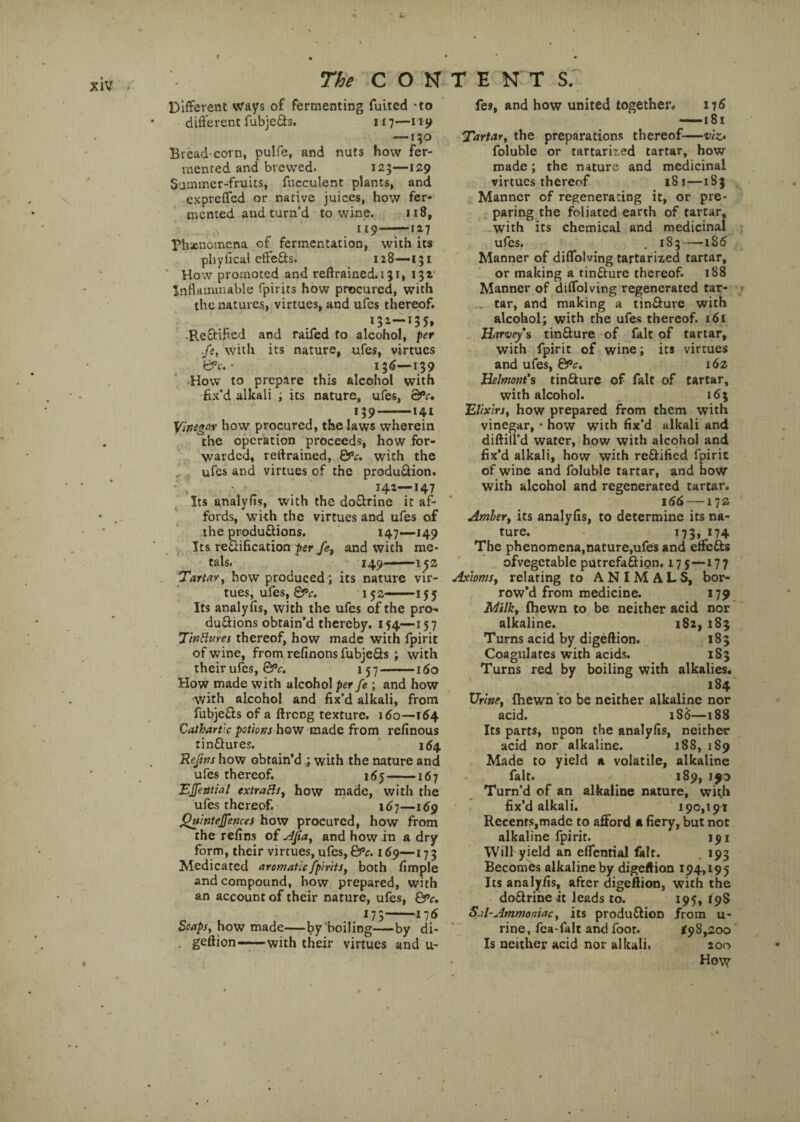 Different ways of fermenting fuited -to different fubje&s. 117—nj> — 150 Bread-corn, pulfe, and nuts how fer¬ mented and brewed. 123—129 Summer-fruits, fucculent plants, and exprcffed or native juices, how fer¬ mented and turn’d to wine. 118, 119-—12.7 Phxnomena of fermentation, with its phyfical effefts. 128—-131 How promoted and reftrained.131, 132 Inflammable fpirits how procured, with the natures, virtues, and ufes thereof. 132-135, -Reftif cd and raifed to alcohol, per fe, with its nature, ufes, virtues &c. • 156—139 How to prepare this alcohol with fix’d alkali ; its nature, ufes, &*c, 139-141 Vinegar how procured, the laws wherein the operation proceeds, how for¬ warded, retrained, &*c. wich the ufes and virtues of the produ&ion. ' . 142—147 Its analyfis, with the doftrine it af¬ fords, with the virtues and ufes of the produ&ions. 147—149 Its re&ification per fe, and with me¬ tals. 149—152 Tartar, how produced ; its nature vir¬ tues, ufes, &>c. 152 ■ ■ 155 Its analyfis, with the ufes of the pi*o- du&ions obtain’d thereby. 154—157 TinBures thereof, how made with fpirit of wine, from refinons fubje&s ; with their ufes, &c. 157 ——160 How made with alcohol per fe ; and how with alcohol and fix’d alkali, from fubje&s of a ftreng texture. 160—164 Cathartic potions how made from refinous tin&ures. 164. Reftns how obtain’d ; with the nature and ufes thereof. 165-167 EJfential extraBs, how made, with the ufes thereof. 167—169 Qninteffences how procured, how from the refins of AJia, and how in a dry form, their virtues, ufes, &c. 169—173 Medicated aromatic fpirits, both fimple and compound, how prepared, with an account of their nature, ufes, &c, J73- Soaps,how made—by boiling—by di- . geftion—with their virtues and u- fes, and how united together. 176 ——i 81 Tartar, the preparations thereof—viz* foluble or tartarited tartar, how made; the nature and medicinal virtues thereof 181—183 Manner of regenerating it, or pre¬ paring the foliated earth of tartar, with its chemical and medicinal ufes. . 183—186 Manner of diffolving tartamed tartar, or making a tinfture thereof. 188 Manner of diffolving regenerated tar¬ tar, and making a tin&ure with alcohol; with the ufes thereof. i6t Harvey’s tin&ure of fait of tartar, with fpirit of wine; its virtues and ufes, 6‘fc. 162 Helmont’s tinffure of fait of tartar, with alcohol. 163 Elixirs, how prepared from them with vinegar, • how with fix’d alkali and diftill’d water, how with alcohol and fix’d alkali, how with rectified fpirit of wine and foluble tartar, and how with alcohol and regenerated tartar. 166 — 17s Amber, its analyfis, to determine its na¬ ture. 173, 174 The phenomena,nature,ufes and etfetts ofvegctable putrefaftign. 17 5—17 7 Axioms, relating to ANIMALS, bor¬ row’d from medicine. 179 Milk, (hewn to be neither acid nor alkaline. 182, 183 Turns acid by digeftion. 183 Coagulates with acids. 183 Turns red by boiling with alkalies. 184 Urine, {hewn to be neither alkaline nor acid. 1S6—188 Its parts, upon the analyfis, neither acid nor alkaline. 188, 189 Made to yield a volatile, alkaline fait. 189, 190 Turn’d of an alkaline nature, with fix’d alkali. 190,191 Recenrs,madc to afford a fiery, but not alkaline fpirit. 191 Wilf yield an cffcntial fait. 193 Becomes alkaline by digeftion 194,195 Its analyfis, after digeftion, with the do&riheit leads to. 195, *98 Sal-Ammoniac, its produ&ion from u- rine, fca-falt and foot. *98,200 Is neither acid nor alkali. 200 Ho\y