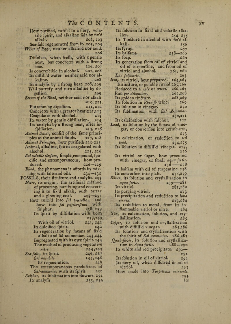 How purified, turn’d to a fiery, vola¬ tile fpirir, and alkaline fait by fix'd alkali. _ 202, 205 Sea-falc regenerated from it. 203, 204 White of Eggs, neither alkaline nor acid. 206 Diflolves, when frefh, with a gentle • heat, but concretes with a ftrong one. 206, 207 Is concrefcible in alcohol. £07, 20S Its diftill’d water neither acid nor al¬ kaline. 208 Its analyfis by a ftrong heat. 208,209 Will putrefy and turn alkaline by di- geftion. 209 Serum of the Blood, neither acid nor alkali 210, 211 Putrefies by digeftion. 211,212 Concretes with a greater heaf.212,213 Coagulates with alcohol. 213 Its water by gentle diftillation. 214 Its analyfis by a ftrong hear, after in- fpiflation. . 215,215 Animal Solids, confift of the fame princi¬ ples as the animal fluids. 217, 218 Animal Principles, how purified. 220-225. Animal, alkaline, fpirits coagulated with alcohol. 225, 225 Sal volatile oleofum, Ample,compound, fpe- cific and extemporaneous, how pro¬ duced. 225—229 Blood, the phenomena it affords by mix¬ ing with falts and oils. 230—23s FOSSILS, their ftru&ure and analyfis. 233 Nitre, its origin ; the artificial method of procuring, purifying and convert- . ing it to fix’d alkali, with tartar and a glowing coal. 233—237 How turn’d into fal prunella, and . how into fal polychreflum with fulphur. 238,239 Its fpirit by diftillation with bole. \ . 239,240. With oil of vitriol. £41, 242 Its dulcified lpirit. 242 Its regeneration by means of fix’d alkali and fal-ammoniac. 243,244 Impregnated with its own fpirit. 244 The method of producing vegetative nitre. 244,245 Sea-falt; its fpirit. 246,247 Sal mirabile. 247,248 Its regeneration. 249 The extemporaneous produ&ion of Sal-ammoniac with its fpirit. 250 Sulphur, its fublimation into flowers. 252 Its analyfis 253, 254 Its folution in fix’d and volatile alka¬ lies. 254, 255 Its Tin&ure in alcohol with fix’d al¬ kali. 255 Itsfyrup. 257 Its balfams. 258—260 Its foap. 260 Its generation from oil of vitriol and oil of turpentine, and from oil of vitriol and alcohol. 261, 262 Lac fulphuris. 263 Iron,- its vitriol, how prepared. 264,265 Itstin&ure, or potable vitriol.265,266 Reduced to a calx or crocus. 266,261 Run per deliquium. 267,268 Its golden tinfture. 268,269 Its folution in Rhenijh wine. 269 Its folution in vinegar. 270 Its fublimation with Sal Armoniac. 270,271 Its calcination with fulphur. 272 Lead, its folution by the fumes of vine¬ gar, or converfion into cerufe.272, 273 Its calcination, or redu&ion to red lead. 274,275 Its folution in diftill’d vinegar. 275, 276 Its vitriol or fugar, how procured with vinegar, or fmall aqua fortis. 276-278 Its balfam with oil of turpentine. 278 Its converfion into glafs. 278,279 Silver, its folution and cryftalli7,ation in aqua fortis. 2 7 9-2 8 t Its vitriol. 281,282 Its purging vitriol. 2S3 Its precipitation and reduction to luna cornea. 283,284 Its reduftion to metal, from its in¬ flammable vitriol or nitre. 2S4 Tin, its calcination, folution, and cry- ftallization. 285 Copper, its folution and cryftallization with diftill’d vinegar. 285,286 Its folution and cryftallization with the fpirit of Sal ammoniac. 286,287 Onick-filver, its folution and cryftalliza- tion in Aqua fortis. 288—290 Its white and red precipitate. 290— * 292 Its fdlution in oil of vitriol. 292 Its fiery oil, when diflolvcd in oil of vitriol. * 29 3 How made into Turpetlum mir.erale. 294 Its