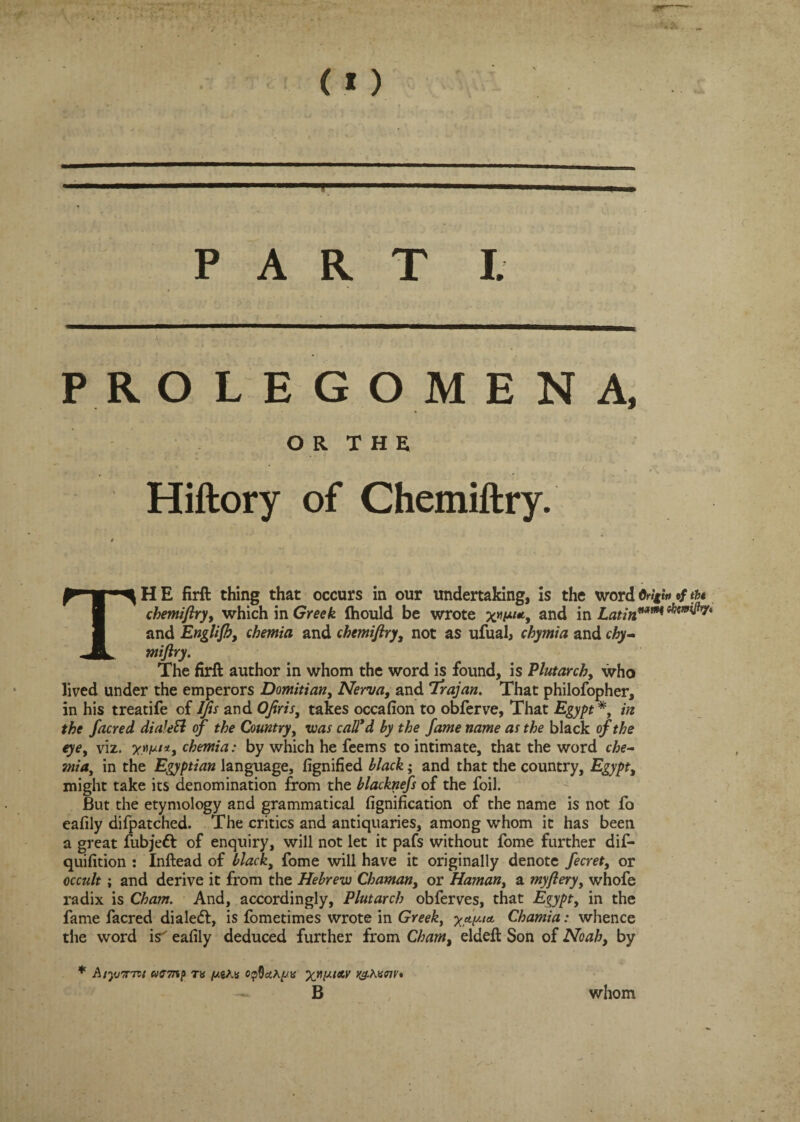 c PART I. PR O L E G O M ENA, OR THE Hiftory of Chemiftry. H E firft thing that occurs in our undertaking, is the word #/ tu chemiftry, which in Greek fhould be wrote and in Latin™1** ^iW^ry' and Englifh, chemia and chemiftry, not as ufual, chymia and chy- miftry. The firft author in whom the word is found, is Plutarch, who lived under the emperors Domitian, Nerva, and Trajan. That philofopher, in his treatife of IJis and Ofiris, takes occafion to obferve, That Egypt*, in the facred dialeft of the Country, was call’d by the fame name as the black of the eye, viz. *.«///*, chemia: by which he feems to intimate, that the word che¬ mia, in the Egyptian language, fignified black; and that the country, Egypt, might take its denomination from the blacknefs of the foil. But the etymology and grammatical fignification of the name is not fo eafily difpatched. The critics and antiquaries, among whom it has been a great fubjedl of enquiry, will not let it pafs without fome further dif- quifition : Inftead of black, fome will have it originally denote fecret, or occult; and derive it from the Hebrew Chaman, or Human, a my fiery, whofe radix is Cham. And, accordingly, Plutarch obferves, that Egypt, in the fame facred dialed!, is fometimes wrote in Greek, y^y.ict Chamia: whence the word is' eafily deduced further from Cham, eldeft Son of Noah, by * AsyjTTTVi Wff-JTiJ) TV jUgAS OpQcttyiS K^-AVfflV* B whom