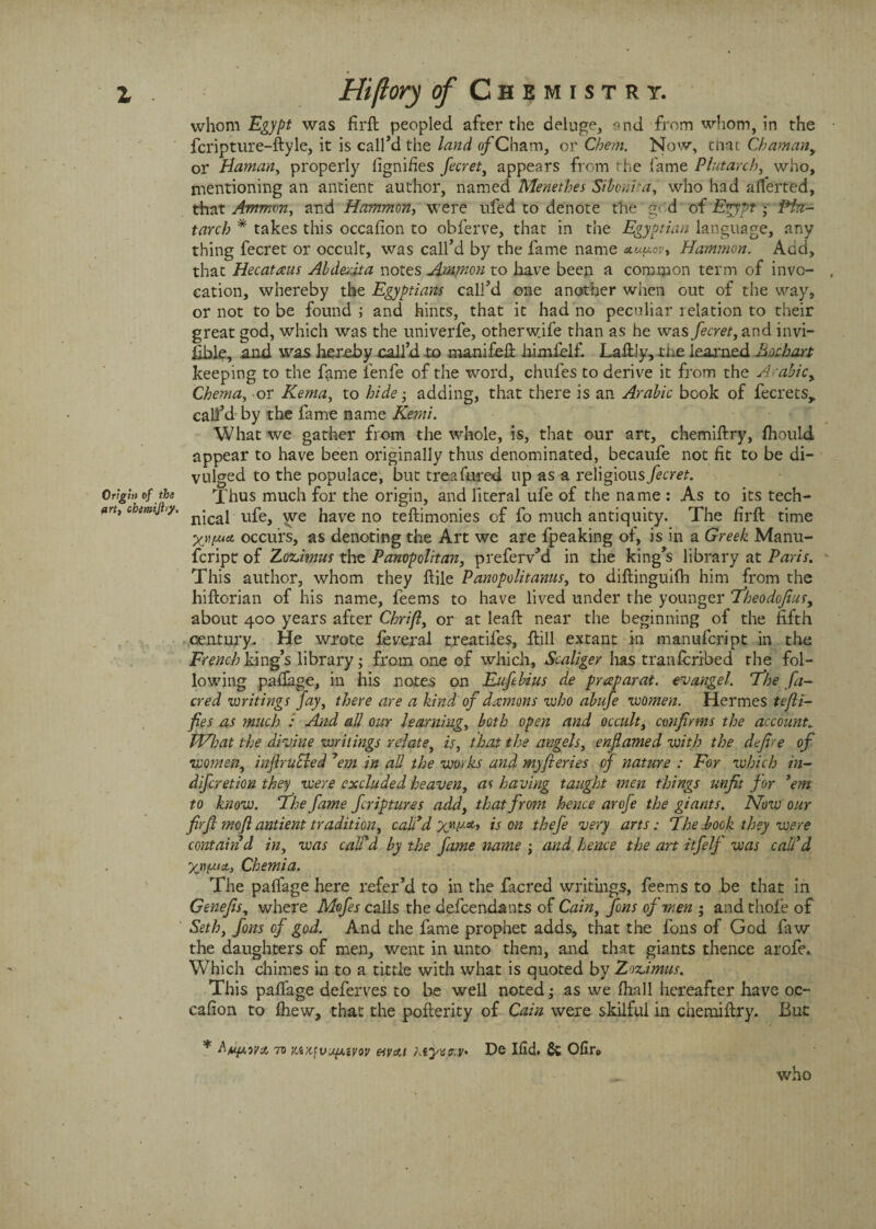 whom Egypt was fil'd peopled after the deluge, and from whom, in the fcripture-dyle, it is call’d the land o/'Cham, or Cbem. Now, that Chamany or Haman, properly fignifies fecret, appears from the fame Plutarch, who, mentioning an antient author, named Menethes Sibonita, who had averted, that Ammon, and Mammon, were ufed to denote the g< d of Egypt •- iHu- tarch * takes this occafion to obferve, that in the Egyptian language, any thing fecret or occult, was call’d by the fame name auuov* Hammon. Add, that Hecataus Abderjta notes Ammon to have been a common term of invo¬ cation, whereby the Egyptians call’d one another when out of the way, or not to be found ; and hints, that it had no peculiar relation to their great god, which was the univerfe, otherwife than as he was fecret, and invi- iible, and was hereby call’d to manifed hindelf. Ladiy, the learned hochart keeping to the fame lenfe of the word, chufes to derive it from the Arabic, Chema, or Kema, to hide • adding, that there is an Arabic book of fecrets, call’d by the fame name Kerni. What we gather from the whole, is, that our art, chemidry, Ihould appear to have been originally thus denominated, becaufe not fit to be di¬ vulged to the populace, but trea fared up as a religious fecret. Thus much for the origin, and literal ufe of the name : As to its tech¬ nical ufe, we have no tedimonies of fo much antiquity. The firft time occurs, as denoting the Art we are fpeaking of, is in a Greek Manu- fcript of ZorJmus the Panopolitan, preferv’d in the king’s library at Paris. This author, whom they dile Panopolitanus, to didinguilh him from the hidorian of his name, feems to have lived under the younger Theodojius, about 400 years after Chrifi, or at lead near the beginning of the fifth century. He wrote feveral treatifes, dill extant in manufcript in the French king’s library; from one of which, Scaliger has transcribed the fol¬ lowing pafiage, in his notes on Eufebius de praparat. evangel. The fa- cred writings fay, there are a kind of dromons who abufe women. Hermes tefti- fies as much : And all our learning, both open and occult, confirms the account. What the divine writings relate, is, that the angels, enflamed with the defire of women, inftruSled ’em in all the works and myfieries of nature : For which in¬ difret ion they were excluded heaven, as having taught men things unfit for ’em to know. ‘The fame fcriptures add, that from hence arofe the giants. Now our firft rnojlantient tradition, call’d XW** on thefe very arts: The.book they were contain d in, was call'd by the fame name ; and hence the art itfelf was call'd yjipuit, Chemia. The palfage here refer’d to in the facred writings, feems to be that in Genefis, where Mofes calls the defendants of Cain, fins of men ; and thole of Seth, fins of god. And the fame prophet adds, that the foils of God faw the daughters of men, went in unto them, and that giants thence arofe* Which chimes in to a tittle with what is quoted by Zoz,imus. This palfage deferves to be well noted ,• as we lhall hereafter have oc- cafion to Ihew, that the poderity of Cain were skilful in chemidry. But * to Mx,fvupivov mat hiyenV' De Hid. Sc Ofir0