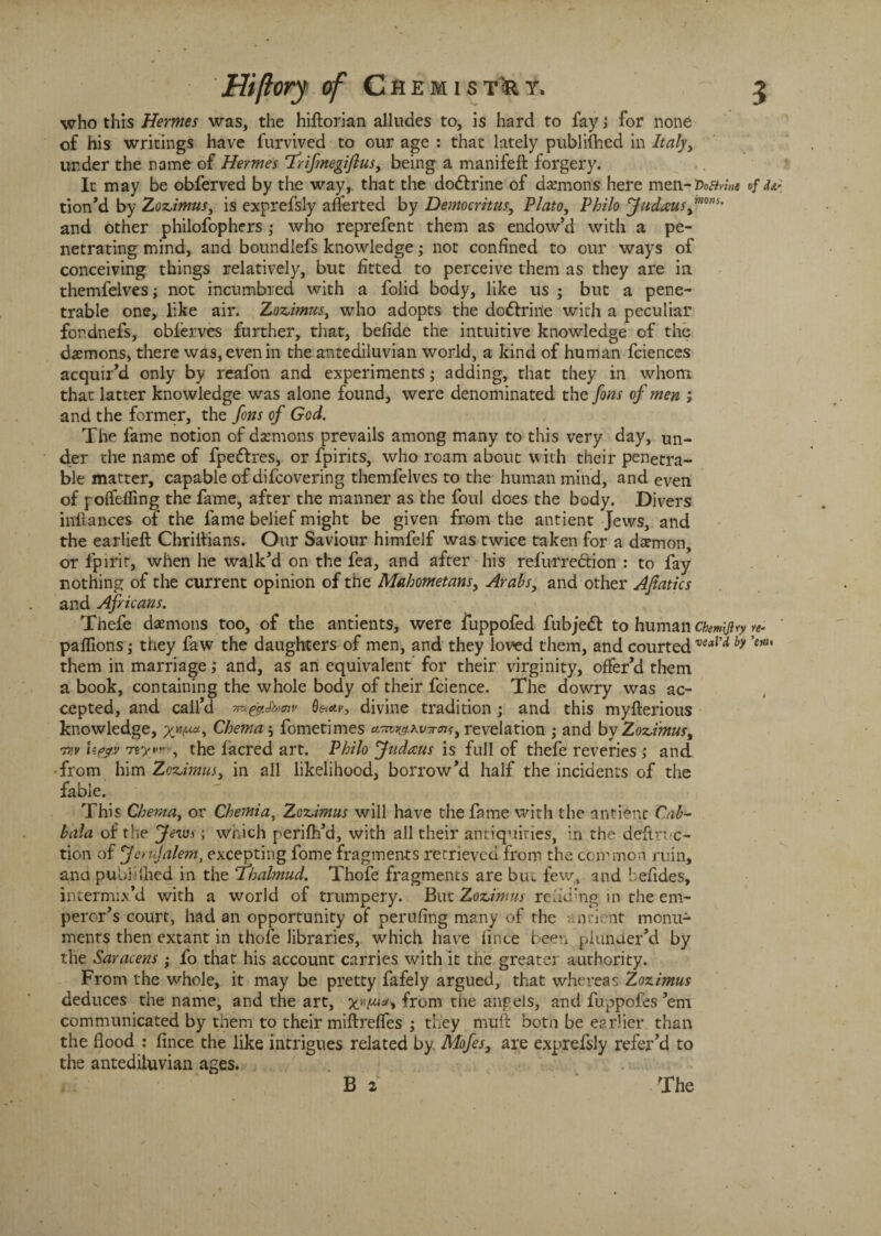 who this Hermes was, the hiftorian alludes to, is hard to fayj for none of his writings have furvived to our age : that lately publilhed in Italy, under the name of Hermes 'Trifmegifius, being a manifeft forgery. It may be obferved by the way, that the do&rine of demons here men-Voa/m of tion’d by Zozimus, is exprefsly averted by Democritus, Plato, Philo Judaus™ns' and other philofophers ; who reprefent them as endow’d with a pe¬ netrating mind, and boundlefs knowledge; not confined to our ways of conceiving things relatively, but fitted to perceive them as they are in themfelves; not incumbred with a folid body, like us • but a pene¬ trable one, like air. Zozimus, who adopts the do&rinie with a peculiar fordnefs, oblerves further, that, befide the intuitive knowledge of the demons, there was, even in the antediluvian world, a kind of human fciences acquir’d only by reafon and experiments; adding, that they in whom that latter knowledge was alone found, were denominated the fons of men ; and the former, the fons of God. The fame notion of daemons prevails among many to this very day, un¬ der the name of fpe&res, or fpirits, who roam about with their penetra¬ ble matter, capable of difcovering themfelves to the human mind, and even of p offering the fame, after the manner as the foul does the body. Divers iixftances of the fame belief might be given from the antient Jews, and the earlieft Chriitians. Our Saviour himfelf was twice taken for a daemon, or fpirit, when he walk’d on the fea, and after his refurre&ion : to fay nothing of the current opinion of the Mahometans, Arabs, and other Afiatics and Africans. Thefe daemons too, of the antients, were fuppofed fubjedt to human Chemijiry re* paflions ,* they faw the daughters of men, and they loved them, and courted veaVd by ’em them in marriage; and, as an equivalent for their virginity, offer’d them a book, containing the whole body of their fcience. The dowry was ac¬ cepted, and call’d m@'Jk>oiv tv, divine tradition ; and this myfterious knowledge, Chema; fometimes revelation ; and by Zozimus, U&.v rreyvn-, the facred art. Philo Judatts is full of thefe reveries ; and from him Zozimus, in all likelihood, borrow’d half the incidents of the fable. This Chema, or Chemia, Zozimus will have the fame with the antient Cab1* bala of the Jews; which perifh’d, with all their antiquities, in the deftruc- tion of JeruJalem, excepting fome fragments retrieved from the common ruin, ana pubiilhed in the Thahnud. Thofe fragments are but few, and kefides, intermix’d with a world of trumpery. But Zozimus reud'ng in the em¬ peror’s court, had an opportunity of perilling many of the anient monu¬ ments then extant in thofe libraries, which have fince been plunder’d by the Saracens ; fo that his account carries with it the greater authority. From the whole, it may be pretty fafely argued, that, whereas Zozimus deduces the name, and the art, from the angels, and fuppofes ’em communicated by them to their miftrefles ; they muft botn be earlier than the flood : fince the like intrigues related by. Mofes, are exprefsly refer’d to the antediluvian ages. B 2 The