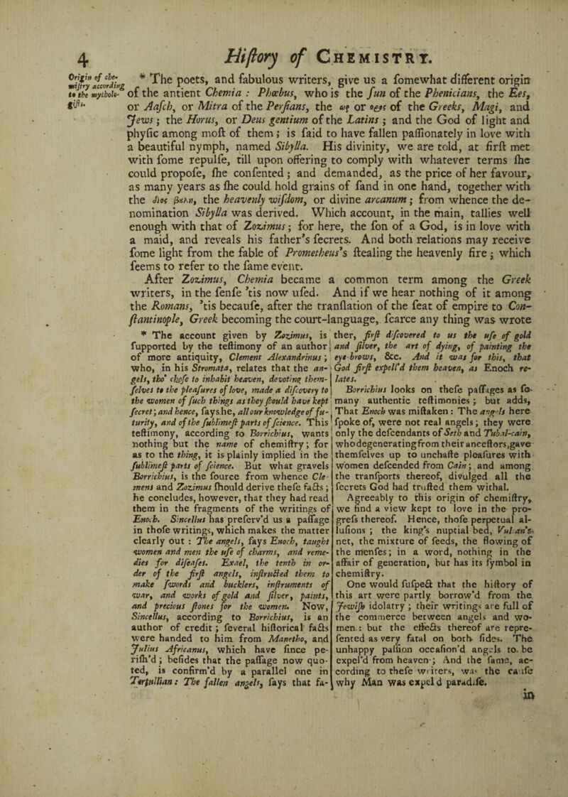 * The poets, and fabulous writers, give us a fomewhat different origin of the antient Chemia : Phoebus, who is the fun of the Phenicians, the Ees, or Aafch, or Mitra of the Perfians, the or of the Greeks, Magi, and ; the Horns, or Dens gentium of the Latins ; and the God of light and phyfic among moft of them; is faid to have fallen paffionately in love with a beautiful nymph, named Sibylla. His divinity, we are told, at firft met with fome repulfe, till upon offering to comply with whatever terms fhe could propofe, fhe confented ; and demanded, as the price of her favour, as many years as fhe could hold grains of fand in one hand, together with the <fios 3ka», the heavenly wifdom, or divine arcanum; from whence the de¬ nomination Sibylla was derived. Which account, in the main, tallies well enough with that of Zoz.imus; for here, the Ion of a God, is in love with a maid, and reveals his father’s fecrets. And both relations may receive fome light from the fable of Prometheus's ftealing the heavenly fire which feems to refer to the fame event. After Zoz.imus, Chemia became a common term among the Greek writers, in the fenfe ’tis now ufed. And if we hear nothing of it among^ the Romans, ’tis becaufe, after the tranflation of the feat of empire to Con- fiantinofle, Greek becoming the court-language, fcarce any thing was wrote * The account given by Zozimus, is fupported by the teftimony of an author of more antiquity, Clement Alexandrinus , who, in his Stromata, relates that the an¬ gels, tho’ (hpfe to inhabit heaven, devoting them- /elves t* the pleafures of love, made a difeovery to the women of fitch things as they fhottld have kept fecret;and hence, fays.he, all our knowledge of fu¬ turity, and of the fublimeft parts of fcience. This teftimony, according to Borrichitts, wants nothing but the name of chemiftry; for as to the thing, it is plainly implied in the fublmefi parts of fcience. But what gravels Borrichius, is the fource from whence Cle¬ mens and Zozimus fhould derive thefe fia&s ; he concludes, however, that they had read them in the fragments of the writings of 'Enoch. Sincellus has preferv’d us a paflage in thofe writings, which makes the matter clearly but : The angels, fays Enoch, taught women and men the ufe of charms, and reme¬ dies for difeafes. Exael, the tenth in or¬ der of the JirJl angels, infir lifted them to make fwords arid bucklers, inflruments of war, and works of gold and fiber, paints, and precious jlones for the women. Now, Sincellus, according to Borrichius, is an author of credit; feveral hiftorical fa£ls were handed to him from Manetbo, and Julius Africanus, which have fince pe- rifti’d; befides that the paflage now quo¬ ted, is confirm’d by a parallel one in TerfuUian: The fallen angels, fays that fa¬ ther, fir ft dfcovered to us the ufe of gold and filver, the art of dying, of painting the eye brows, 8cc. And it was for this, that God firft expell’d them heaven, as Enoch re¬ lates. Borrichius looks on thefe paflages as fo- many authentic teftimonies; but adds, That Enoch was miftaken: The angels here fpoke of, were not real angels; they were only the defeendants of Seth and Tubal-cain, whodegeneratingfrom their anceftors,gave themfelves up to unchafte pleafures with women defeended from Cain; and among the tranfports thereof, divulged all the fecrets God had trufted them withal. Agreeably to this origin of chemiftry, we find a view kept to love in the pro- grefs thereof. Hence, thofe perpetual al- lufions ; the king’s nuptial bed, Vulcan &» net, the mixture of feeds, the flowing of the menfes; in a word, nothing in the affair of generation, hut has its fymbol in chemiftry. One would fufpe& that the hiftory of this art were partly borrow’d from the ftewifh idolatry ; their writing-; are full of the commerce between angels and wo¬ men : but the elfe£fs thereof are repre- fented as very fatal on both fides. The unhappy paliion occafion’d angels to. be expel’d from heaven ; And the fame, ac¬ cording to thefe writers, wa- the caufe why Man was expel d paradife.