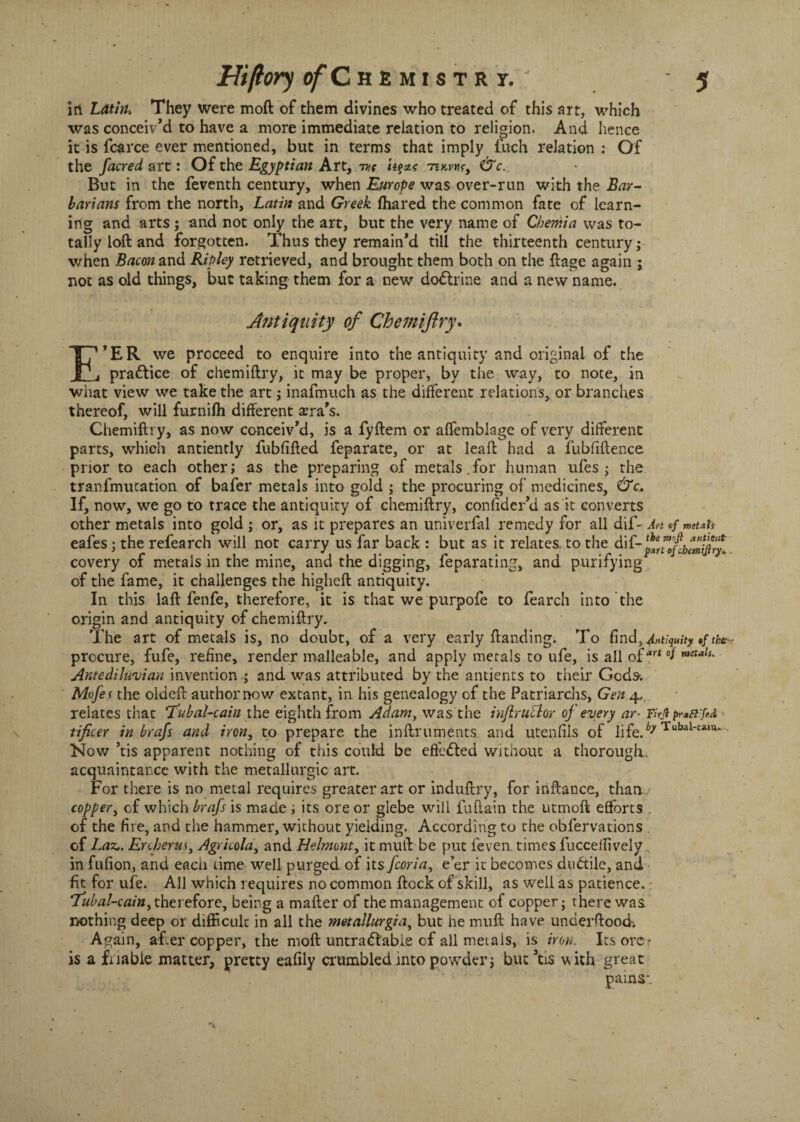 in. Latin> They were moft of them divines who treated of this art, which was conceiv’d to have a more immediate relation to religion. And hence it is fcarce ever mentioned, but in terms that imply fuch relation : Of the facred art: Of the Egyptian Art, me -nx-wt, &c. But in the feventh century, when Europe was over-run with the Bar¬ barians from the north, Latin and Greek fhared the common fate of learn¬ ing and arts ; and not only the art, but the very name of Chemia was to¬ tally loft and forgotten. Thus they remain’d till the thirteenth century; when Bacon and Ripley retrieved, and brought them both on the ftage again ; not as old things, but taking them for a new dodtrine and a new name. Antiquity of Chemiftry. E’er we proceed to enquire into the antiquity and original of the pra£tice of chemiftry, it may be proper, by the way, to note, in what view we take the art; inafmuch as the different relations, or branches thereof, will furnifh different ^ra’s. Chemiftry, as now conceiv’d, is a fyftem or affemblage of very different parts, which antiently fubfifted feparate, or at leaft had a fubfiftence prior to each other; as the preparing of metals.for human ufes ; the tranfmutation of bafer metals into gold ; the procuring of medicines, &c+ If, now, we go to trace the antiquity of chemiftry, confider’d as it converts other metals into gold ; or, as it prepares an univerfal remedy for all dif- Ah«/ netah eafes j the refearch will not carry us far back : but as it relates, to the dif-^fofcbemijir^ covery of metals in the mine, and the digging, feparating, and purifying of the fame, it challenges the higheft antiquity. In this la ft fen fe, therefore, it is that we purpofe to fearch into the origin and antiquity of chemiftry. The art of mecals is, no doubt, of a very early ftanding. To find, Equityf the- procure, fufe, refine, render malleable, and apply metals to ufe, is all oiart °f metals' Antediluvian invention .; and was attributed by the antients to their Gods-; Mofet the oldeft author now extant, in his genealogy of the Patriarchs, Gen 4. relates that (Tubal-cain the eighth from Adam, was the inflruclor of every ar- Firjl tificer in brafs and iron, to prepare the inftruments. and utenfils of life.^ Tubal-«*»— Now ’tis apparent nothing of this could be effected without a thorough, acquaintance with the metallurgic art. For there is no metal requires greater art or induftry, for inftance, than coppery of which brafs is made ; its ore or glebe will fuftain the utmoft efforts . of the fire, and the hammer, without yielding. According to the obfervations of Lax.. Enherus, Agricola, and Helmont, it mull be put feven times fuccelfively in fufion, and each time well purged, of ns feoria, e’er it becomes dudtile, and fit for ufe. All which requires no common ftock of skill, as well as patience, Tubal-caitty therefore, being a matter of the management of copper; there was nothing deep or difficult in all the metallurgia, but he muft have underftood-. Again, after copper, the moft untradlable of all metals, is iron. Its ore- is a fitable matter, pretty eafily crumbledmto powder; but’tis with great pains*.