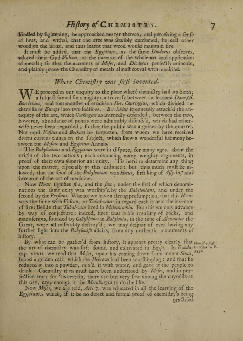 kindled by lightening, he approached nearer thereto; and perceiving a fenfe of heat, and wit.hal, that the tree was fenfibly confumed, he call other wood on the bl. ze, and thus learnt that wood would maintain fire. it muft be added, that the Egyptians, as the fame Diodorus obfervcs, adored their God Vulcan, as the inventor of the whole art and application of metals; fo that the accounts of Mofes, and Diodorus perfectly coincide, and plainly prove the Chemiftry of metals almoft coeval with mankind. Where Chemiftry was firfl invented'• WE proceed in our enquiry to the place where chemiftry had its birth; a iubjeCt famed for a mighty controverfy between the learned Dane>01, Borrichms, and that monfter of erudition Her. Conringius, which divided the chemiftsof Europe into two fa.£1 ions. Borrkhius ftrenucufly attack’d the an¬ tiquity of the art, which Conringius as learnedly defended ; between the two, however, abundance of points were admirably difeufs’d, which had other- wife never been regarded ; fo that the public was a gainer by the quarrel. Nor muft VJfius and Bochart be forgotten, from whom we have received divers curious tilings on the fubjeCt, which Ihew a wonderful harmony be¬ tween the Mofaic and Egyptian Annals. The Babylonians and. Egyptians were in difpute, for many ages, about the origin of the two nations ; each advancing many weighty arguments, in proof of their own Superior antiquity. ’Tis hard to determine any thing upon the matter, efpecially at this diftance ; but thus much muft be al¬ lowed, that the God of the Babylonians was Horns, firft king of HJfy. iap.aad inventor of the art of medicine. Now Homs fignifies fire, and the fun ; under the firft of which denomi¬ nations the fame deity was worfhip’d by the Babylonians, and under the fecond by the Perfians. Whence we have a ftrongprefumption, that this Homs was the fame with Vulcan, or ‘Tubal-cam ; in regard each is held the inventor of fire: Befide that Tubal-cain lived in Mefopotamia. But this we only advance by way of conjecture : indeed, firce that noble treafury of bocks, and manuferipts, founded by Callifihenes in Babylonia, in the time cf Alexander the Great, were all miferably deftroy’d ; we may defpair of ever having any further light into the Babylonifh affairs, from any authentic monuments of hiftory. By what can be gather’d from hiftory, it appears pretty clearly that chwijl.y firft . the art of chemiftry was firft found and cultivated in Egypt. In Exodus ^tnfed w £ cap. xxxii. we read that Mofes, upon his coming down from mount Sinai, snt found a geiden calf, which the Hebrews had been worshipping ; and that he reduced it into a powder, mix’d it with water, and gave it the people to drink. Chemiftry then muft have been underftood by Mofes, and in per¬ fection too ; for ’tis certain, there are but very few among the chymifts at this day, deep enough in the Metallurgia to do the like. Now Mofes, we are told, Acls 7. was educated in all the learning of the Egyptians.j which, if it be no direCt and formal proof of chemiftry’s being. praCtifad