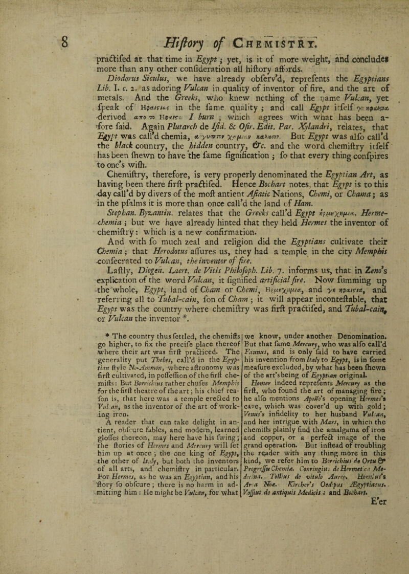 pra&ifed at that time in Egypt; yet, is it of more weight, and conclude! more than any other confideration all hiftory aff jrds. Diodorus Siculus, we have already obferv’d, reprefents the Egyptians Lib. I. c. 2. as adoring Vulcan in quality of inventor of fire, and the art of metals. And the Greeks, who knew nothing of the name Vulcan, yet fpeak of in the fame quality; and call Egypt irfelf y vpai&x. derived <toro to hI burn ; wnich agrees with what has been a- fore faid. Again Plutarch de IJid. & OJir.Edit. Par. Xylandri, relates, that Egypt was call’d chemia, ayv'srnv ygfjuav netumv. But Egypt was alfo call’d the black country, the hidden country, &c. and the word chemiftry itfelf has been Ihewn to have the fame fignification ; fo that every thing confpires to one’s wilh. Chemiftry, therefore, is very properly denominated the Egyptian Art, as having been there firft pradlifed. Hence Bochart notes, that Egypt is to this day call’d by divers of the moft antient Afiatic Nations, Chemi, or Chama; as in the pfalms it is more than once call’d the land of Ham. Stephan. Byzantin, relates that the Greeks call’d Egypt Herme- chemia ; but we have already hinted that they held Hermes the inventor of chemiftry: which is a new confirmation. And with fo much zeal and religion did the Egyptians cultivate their Chemia; that Herodotus allures us, they had a temple in the city Memphis -confecrated to Vulcan, the inventor of fire. Laftly, Diogch. Laert. de Vitis Philofoph. Lib. 7. informs us, that in Zenos explication of the word Vulcan, it fignified artificial fire. Now fumming up the whole, Egypt, land of Cham or Chemi, and yn wpa/r/tf, and referring all to 'Eubal-cain, fon of Cham ; it will appear inconteftable, that Egypt was the country where chemiftry was firft pradtifed, and 7ubal-cain, or Vulcan the inventor *. ♦ The country thus fettled, the chemifts go higher, to fix the precife place thereof where their art was firft pra&iccd. The generality put Thebes, call’d in the Egyp¬ tian ftyle ’No*Ammon, where aftronomy was firft cultivated, in pofleflion of the firft che¬ mifts: But Borricbius rather chufes Memphis for the firft theatre of the art; his chief rea- fen is, that here was a temple erecled to Vul an, as the inventor of the art of work¬ ing iron. A reader that can rake delight in an- tienr, obfeure fables, and modern, learned glofies thereon, may here have his fwing; rhe ftories of Hermes and Mercury will Pet him up at once ; the one king of Egypt, the other of ItAy, but both the inventors of all arts, and chemiftry in particular. For Hermes, as he was an Egyptian, and his ftory fo obfeure ; there is no harm in ad¬ mitting him : He might be Vulcan, for what ; we know, under another Denomination. But that fame Mercury, who was alfo call’d Faunus, and is only faid to have carried his invention from Italy to Egypt, is in fome meafure excluded, by what has been Ihewn of the art’s being of Egyptian original. Homer indeed reprefents Mercury as the firft, who found the art of managing fire ; he alfo mentions Apollo's opening Hermes’s cave, which was cover’d up with gold ; Venus’s infidelity to her husband Vul an, and her intrigue with Mars, in whicti the chemifts plainly find the amalgama of iron and copper, or a perfeft image of the grand operation. But inftead of troubling the reader with any thing more in this kind, we refer him to Birrichius de Ortu &* Frcgrejfu Chemia. ConringiUi de Her mete ’ Me- d’dna. Tollius de vitulo Aureg. Hoenius’s Ar a No*. Kircher’s Oedipus JEgyptiacus. Vojftus de antiques Medicis : and Bochart.