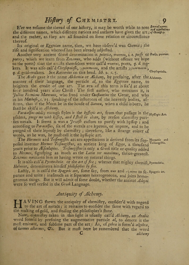 E’er we refume the thread of our hiftory, it may be worth while to note the different names, which different nations and authors have given the art;«fCkmfiyy. and the rather, as they are all founded on fome relation or circumftange thereof. Its original or Egyptian name, then, we have obferv’d was Chemia; the rife and lignification whereof has been already ad jufted. Another very antient Greek denomination is poietice, onwrn, i. e. poefy or Poefy, poietice. poetry; which we learn from Zoz,nnus, who adds (without offence we hope to the poets) that the artifts themfelves were call’d poets, q. d. ma¬ kers. It was alio call’d Chryfopoiefis, yjvnvwims, and the artifts y^wnon-ra.', q. d. gold-makers. See Rainerius on this head, lib. T-. c. 5. Chryfopoiefis. The Arabs gave it the name Alchemia or Alchemy, by prefixing, after the Alchemy, manner of their language, the particle al, to the Eg)ptian name, to heighten the credit of the art. The sera of this term is fix’d at about four hundred years after Chrift: The firft author, who mentions it, is 'Julius Firmicus Mat emus, who lived under Couflantine the Great, and who in his Mathefis^ c. 15. ipeaking of the influences of the heavenly bodies, af¬ firms, that if the Moon be in the houfe of Saturn, when a child is born, he fhail be skill’d in Alchemy. Paracelfus oddly enough ftyles it the hyjfopic art, from that paflage in theHyff ic Attf pfalms, purge me with hyffop, and I fhall be clean, by reafon chemiftry puri¬ fies metals. It feems it was a Jeivifh cuftom to purify with hyffop ; and according to Paracelfus, fix of the metals are leprous, or impure, and to be purged of their leprofy by chemiftry ; therefore, like a ftrange coiner of words, as he was, he muftcall it the hyflopic art. The Hermetic and frifmegifiic art are appellations it derived from its fup- Hermetic and pofed inventor Hermes Ttifmegiflus, an antient king of Egypt, a thoufandTx,lmrs,ft,c' years prior to JEfculapius. Trifmegijlus is only a Greek title or quality added to Hermes, figmfying as much as the Latin ter maximus, thrice-greateft. Zoztmus mentions him as having wrote on natural things. It isalfo call’d Pyrotechnia or the art of fire ; whence that mighty chemift Pyrotechnic • Helmont, denominates himfeif philofopher by fire. Lafily, it is call’d the Spagyric art, fome fay, from ztav and to fe_Spagyric an. parate and unite ; inafmuch as it feparates heterogeneous, and joins homo¬ geneous things. But it will admit of fome doubt, whether the antient Adepts were fo well verfed in the Greek Language. Antiquity of Alchemy. HAVING fhewn the antiquity of chemiftry, confider’d with regard to the art of metals ; it remains to confider the fame with regard to the making of gold, and finding the philofopher’s ftone. NoWj chemiftry taken in this light is ufually call’d Alchemy, an Arabic word form’d by prefixing the augmentative particle al, to denote it the meft eminent, and fublime part of the art,: As, oigebra is form’d algebra, of kemes alkermes, &c. But it muft here be remembred that the word C alchemy