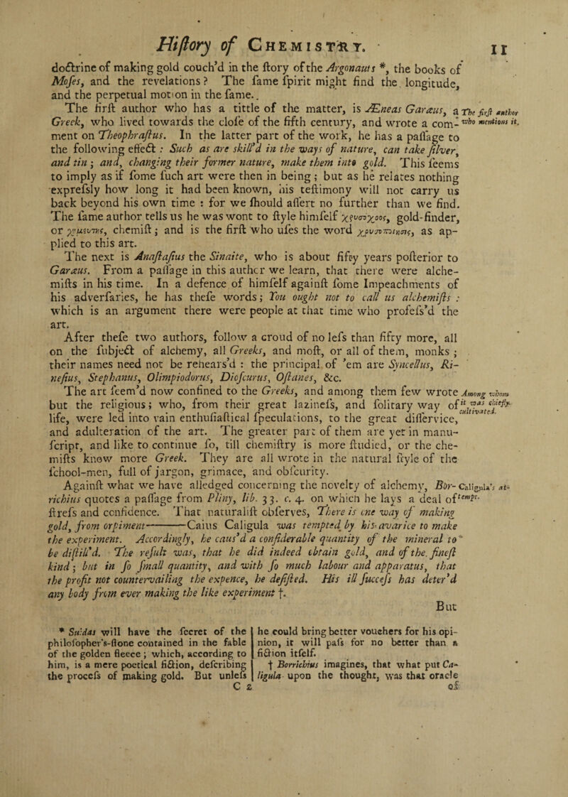 do&rineof making gold couch’d in the ftory of the Argonauts *, the books of Mofes, and the revelations ? The fame fpirit might find the longitude, and the perpetual motion in the fame.. The firft author who has a tittle of the matter, is JEneas Garaus, a The firjl *ntUr Greek, who lived towards the clofe of the fifth century, and wrote a com- mer,tw>s »*• ment on Theophrafius. In the latter part of the work, he has a pallage to the following eftedf : Such as are skill d in the ways of nature, can take fiver, and tin, and, changing their former nature, make them into gold. This feems to imply as if fome fuch art were then in being; but as he relates nothing exprefsly how long it had been known, his teftimony will not carry us back beyond his own time : for we fhould aflert no further than vve find. The fame author tells us he was wont to ftyle himfelf gold-finder, or yyuzivis, chemift ; and is the firft who ufes the word xovn-mnmf, as ap¬ plied to this art. The next is Anaftafius the Sinaite, who is about fifty years pofterior to Garaus. From a paflage in this authcr we learn, that there were alche- mifts in his time. In a defence of himfelf againft fome Impeachments of his adverfaries, he has thefe words; Ton ought not to call us alchemifts : which is an argument there were people at that time who profefs’d the art. After thefe two authors, follow a croud of no lefs than fifty more, all on the fubje& of alchemy, all Greeks, and moft, or all of them, monks ; their names need not be rehears’d : the principal of ’em are Syncellus, Ri~ nefius, Stephanas, Olimpiodorus, Di of cur us, Oflanes, &c. The art feem’d now confined to the Greeks, and among them few wrote Among whom but the religious; who, from their great lazinefs, and folitary way life, were led into vain enthufiaftical fpeculations, to the great diflervice, and adulteration of the art. The greater part of them are yet in manu- feript, and like to continue fo, till cbemiftry is more ftudied, or the che- mifts know more Greek. They are all wrote in the natural ftyle of the fchool-men, full of jargon, grimace, and obfcurity. Againft what we have alledged concerning the novelty of alchemy, Bor-caiig.uU’* at¬ richias quotes a paflage from Pliny, lib. 33. c. 4. on which he lays a deal o{temic- ftrefs and confidence. That naturalift obferves, ‘There is one way of making gold, from orpiment-Cains Caligula was tempted^ by his-avarice to make the experiment. Accordingly, he cans'd a conjiderable quantity of the mineral to be di fill'd. The refuk was, that he did indeed obtain gold, and of the. fincfl kind; but in fo fmall quantity, and with fo much labour and apparatus, that the profit not countervailing the expence, he defified. His ill fuccefs has deter*d any body from ever making the like experiment f. But * Sn:dai will have the fecret of the philofopher’s-ftone contained in the fable of the golden fleece ; which, according to him, is a mere poetical ti&ion, deferibing the procefs of making gold. But unlefs C z he could bring better vouchers for his opi¬ nion, it will pafs for no better than n fiftion itfelf. ■f Borrichius imagines, that what put Ca¬ ligula upon the thought, was that oracle of