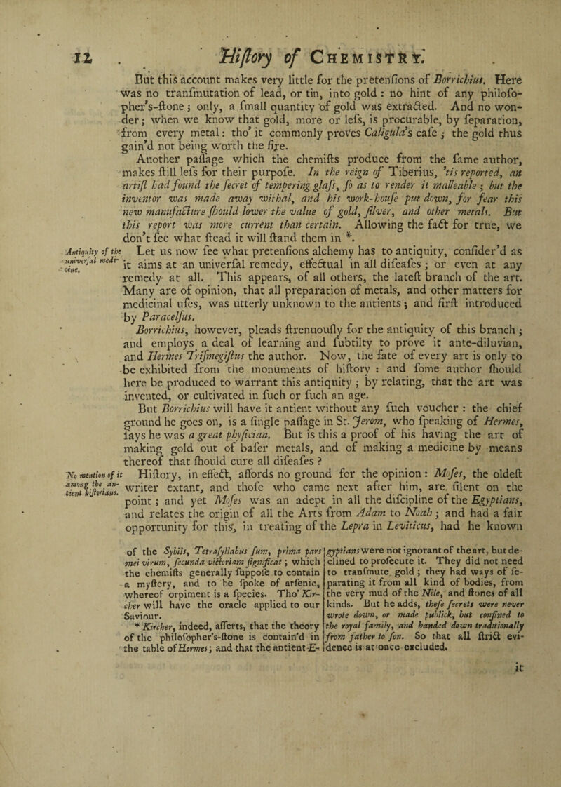 But this account makes very little for the pretenfions of Borrichius, Here was no tranfmutation of lead, or tin, into gold : no hint of any philofo- pher’s-ftone j only, a fmall quantity of gold was extracted. And no won¬ der ; when we know that gold, more or lefs, is procurable, by reparation, from every metal: tho’ it commonly proves Caligula’s cafe ,* the geld thus gain’d not being worth the fire. Another palfage which the chemifts produce from the fame author, makes Hill lefs for their purpofe. In the reign of Tiberius, ’tis reported, an artifl had found the fecret of tempering glafsy fo as to render it malleable ; but the inventor was made away withal, and his work-houfe put downy for fear this new manufacture fhould lower the value of gold, fiver, and other metals. But this report was more current than certain. Allowing the fa6t for true, we don’t fee what Head it will ftand them in *. Antiquity of the Let us now fee whac pretenfions alchemy has to antiquity, confider’d as Hnwojaimdt-it aims at an univerfal remedy, effeftual in all difeafes ; or even at any remedy- at all. This appears, of all others, the lateft branch of the art. Many are of opinion, that all preparation of metals, and other matters for medicinal ufes, was utterly unknown to the antients ; and firft introduced by Paracelfus. Borrichius, however, pleads ftrenuoufly for the antiquity of this branch ; and employs a deal of learning and fubtilty to prove it ante-diluvian, and Hermes frifmegiftus the author. Now, the fate of every art is only to • be exhibited from the monuments of hiftory : and fome author fhould here be produced to warrant this antiquity ; by relating, that the art was invented, or cultivated in fuch or fuch an age. But Borrichius will have it antient without any fuch voucher : the chief ground he goes on, is a fingle palfage in St. Jemny who fpeaking of Hermes, fays he was a great phyfician. But is this a proof of his having the art of making gold out of bafer metals, and of making a medicine by means thereof that fhould cure all difeafes ? No mention of it Hiftory, in effect, affords no ground for the opinion : Mofesy the oldeft tientliforiam wr^ter extant, and thofe who came next after him, are, filent on the point; and yet Mofes was an adept in all the difeipline of the Egyptians, and relates the origin of all the Arts from Adam to Noah; and had a fair opportunity for this?, in treating of the Lepra in Leviticusy had he known of the Sybilsy Tetrafyllabus fumy prima pars Egyptians were not ignorant of the art, but de- ■mei virum, fecunda vitforUmfignficat; which clined to profecute it. They did not need to tranfmute, gold ; they had ways of fe- parating it from all kina of bodies, from the very mud of the Nile, and ftones of all kinds. But he adds, thefe fecrets were never wrote down, or made pu'dick, but confined to the royal family, and handed down traditionally from father to fon. So that all ftri& evi¬ dence is at:once excluded. the chemifts generally fuppofe to contain a myftcry, and to be fpoke of arfenic, whereof orpiment is a fpecies. Tho’ Kir- cher will have the oracle applied to our Saviour. * Kircher, indeed, aflerts, that the theory of the philofopher’s-ftone is contain’d in the table of Hermes; and that the antient it