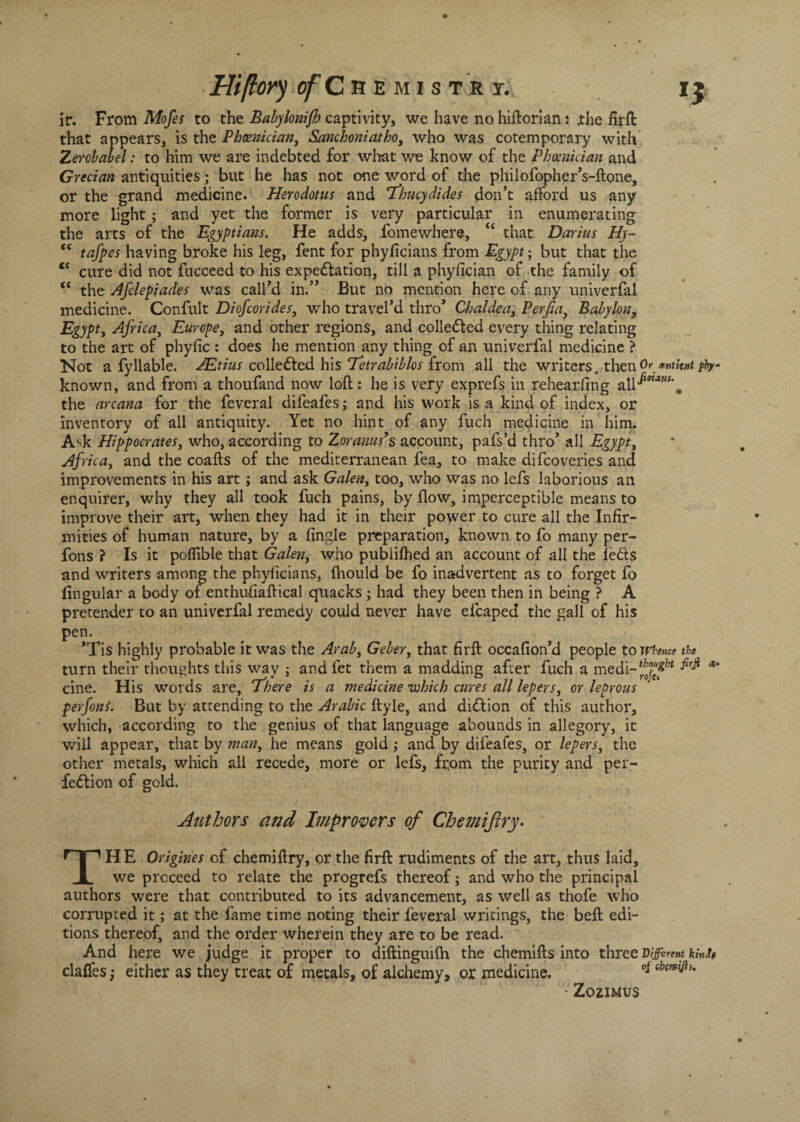 ir. From Mofes to the Babylonifh captivity, we have no hiftorian: .the firft that appears, is the Phoenician, Sanchoniatho, who was cotemporary with Zercbabel: to him we are indebted for what we know of the Phoenician and Grecian antiquities; but he has not one word of the philofopher’s-ftone, or the grand medicine. Herodotus and Thucydides don’t afford us any more light; and yet the former is very particular in enumerating the arts of the Egyptians. He adds, fomewhere, “ that Darius Hy- “ tafpes having broke his leg, fent for phyficians from Egypt• but that the ec cure did not fucceed to his expectation, till a phyfician of the family of <£ the Afclepiades was call’d in.” But no mention here of any univerfal medicine. Confult Diofcorides, who travel’d thro’ Chaldea, Perfia, Babylon, Egypt, Africa, Europe, and other regions, and collected every thing relating to the art of phyfic : does he mention any thing of an univerfal medicine ? Not a fyliable. AEtius collected his Tetrabiblos from all the writers, then Oranttotyty* known, and from a thoufand now loft : he is very exprefs in rehearfing a\\fmas\ the arcana for the feveral difeafes; and his work is a kind of index, or inventory of all antiquity. Yet no hint of any fuch medicine in him. A^k Hippocrates, who, according to Zoranus’s account, pafs’d thro’ all Egypt, Africa, and the coafts of the mediterranean fea, to make difeoveries and improvements in his art; and ask Galen, too, who was no lefs laborious an enquirer, why they all took fuch pains, by flow, imperceptible means to improve their art, when they had it in their power to cure all the Infir¬ mities of human nature, by a fingle preparation, known to fo many per- fons ? Is it poflible that Galen, who publifhed an account of all the lefts and writers among the phyficians, Ihould be fo inadvertent as to forget fo lingular a body of enthu-fiaftical quacks; had they been then in being ? A pretender to an univerfal remedy could never have elcaped the gall of his pen. *Tis highly probable it was the Arab, Geber, that firft occafion’d people to Whence the turn their thoughts this way ; and let them a madding after fuch a medi-^j^ ^ a cine. His words are, There is a medicine which cures all lepers, or leprous perfoni. But by attending to the Arabic ftyle, and diCtion of this author, which, according to the genius of that language abounds in allegory, it will appear, that by man, he means gold; and by difeafes, or lepers, the other metals, which all recede, more or lefs, feom the purity and per¬ fection of gold. Authors and Improvers of Chemijiry• THE Origines of chemiftry, or the firft: rudiments of the art, thus laid, we proceed to relate the progrefs thereof; and who the principal authors were that contributed to its advancement, as well as thofe who corrupted it; at the fame time noting their feveral writings, the beft edi¬ tions thereof, and the order wherein they are to be read. And here we judge it proper to diftinguifh the chemifts into three vifirent kwh clalfes; either as they treat of metals, of alchemy, or medicine. 9* Qhsmi^u Zozimus