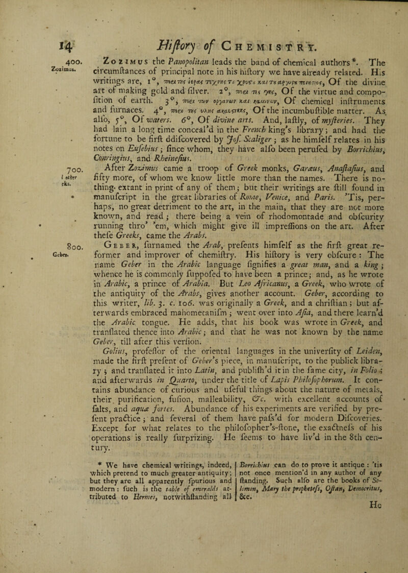 400. Zozimus the Panopolitan leads the band of chemical authors*. The Zozimus. circumftances of principal note in his hiftory we have already related. His writings are, i°, metros xpura Ktn\sa.^^mir\7iosy Of the divine art of making gold and fiver. 20, met nt yrsj Of the virtue and compo¬ sition of earth. 3°, met ofytvuv km wuivuvy Of chemical inftruments and furnaces. 40, met -m va>k ai(at0*r,f} Of the incumbuftible matter. As. alio, 50, Of waters. 6Of divine arts. And, laftly, of myfteries. They had lain a long time conceal’d in the French king’s library; and had the fortune to be firft ddifcovered by Jof. Scaliger; as he himielf relates in his notes on Eufebius; fince whom, they have alfo been perufed by Borrichius, Conringius, and Rheinejius. 700. After Zozimus came a troop of Greek monks, Garaus, Anaflajiusy and 10ihtr fifty more, of whom we know little more than the names. There is no¬ thing- extant in print of any of them; but their writings are ftill found in • manufcript in the great libraries of Rome, Venice, and Paris. ’Tis, per¬ haps, no great detriment to the art, in the main, that they are not more known, and read ; there being a vein of rhodomontade and obfcurity running thro’ ’em, which might give ill imprefiions on the art. After thefe Greeks, came the Arabs. 800# Geeek, furnamed the Arab, prefents himfelf as the firft great re- Gcb«. former and improver of chemiftry. His hiftory is very obfcure : The name Geber in the Arabic language fignifies & great many and a king; whence he is commonly fuppofed to have been a prince; and, as he wrote in Arabic, a prince of Arabia. But Leo Africanusy a Greek, who wrote of the antiquity of the Arabs, gives another account. Geber, according to this writer, lib. 3. c. 106. was originally a Greek, and a chriftian; but af¬ terwards embraced mahometanifm ; went over into AJia, and there learn’d the Arabic tongue. He adds, that his book was wrote in Greek, and tranflated thence into Arabic; and that he was not known by the name Geber, till after this verfion. Golius, profeft’or of the oriental languages in the univerfity of Leideny made the firft prefent of Geber s piece, in manufcript, to the publick libra¬ ry j and tranflated it into Latin, and pubhfh’d it in the fame city, in Folio.; and afterwards in Quarto, under the title of Lapis Philofophorum. It con¬ tains abundance of curious and ufeful things about the nature of metals, their, purification, fufion, malleability, &c. with excellent accounts of falts, and aqua fortes. Abundance of his experiments are verified by pre¬ fent pradlice ; and feveral of them have pafs’d for modern Difcoveries. Except for what relates to the philofopher’s-ftone, the exadtnels of his operations is really fur prizing. He feems to have liv’d in the 8 th cen¬ tury. * We have chemical writing*, indeed, which pretend to much greater antiquity; but they are all apparently fpurious and modern : fuch is the table of emeralds at¬ tributed to Hermes, notwithftanding all Borrichius can do to prove it antique : ’tis not once mention’d in any author of any (landing. Such alfo are the books of So¬ le mony Mary the prophetefsy OJlan, Democritusf