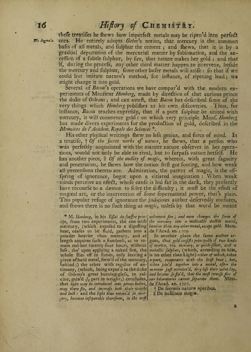 thefe treatifes he fhews how imperfedl metals may be ripen’d into perfect tTh dogmas. ones. He entirely adopts Gebers notion, that mercury is the common bafis of all metals, and fulphur the cement ; and fhews, that it is by a gradual depuration of the mercurial matter by fublimation, and the ae- ceffion of a fubtle fulphur, by fire, that nature makes her gold ; and that if, during the prccefs, any other third matter happen to intervene, belide the mercury and fulphur, fome other baler metals will arife : fo that if we could but imitate nature’s method, for inftance, of ripening lead; we might change it into gold. Several of Bacon s operations we have compar’d with the modern ex¬ periments of Monlieur Homberg, made by direction of that curious prince the duke of Orleans; and can atteft, that Bacon has defcribed fome of the very things which Homberg publifhes as his own difcoveries. Thus, for inftance, Bacon teaches exprefsly, that if a pure fulphur be united with mercury, it will commence gold : on which very principle Monf. Homberg has made divers experiments for the production of gold, defcribed in the Mcmoires de I’Academ. Roy ale des Sciences *. His other phyfical writings fhew no lefs genius, and force of mind. In a treatife, f Of the fecret works of nature, he fhews, that a perfon who was perfectly acquainted with the manner nature obferves in her opera¬ tions, would not only be able to rival, but to furpafs nature herfelf. He has another piece, || Of the nullity of magic, wherein, with great fagacity and penetration, he fhews how the notion fil’d: got footing, and how weak all pretenfions thereto are. Admiration, the parent of magic, is the off- lpring of ignorance, begot upon a vitiated imagination : When weak minds perceive an efteCf, whcfe caufe is hid far in the dark, they prefently have recourle to a daemon to fclve the difficulty ; it muft be the efteCt of magical art, or the intervention of fome fupernatural power, that’s plain. This popular refuge of ignorance the judicious author defervedly confutes, and (hews there is no fuch thing as mttgic, unlefs by that word be meant * M. Homberg, in his EJfai du fcuff re prhi- eipe, from two experiments, the one with mercury, (which expofed to a digefting heat, ceafes to be fluid, gathers into a powder heavier than mercury, and at length acquires fuch a fixednefs, as to re¬ main red-hot twenty-four hours, without lofs; tho’ upon applying a naked fire, the whole flies off in fumes, only leaving a piece of hard metal, form’d of the mercury, behind;) the other with regulus of an¬ timony, (which, being expos’d to the duke of Orleans’s great burning-glafs, to cal¬ cine, gain’d ^ part in weight;) concludes, that light may be introduced into porous bodies, may there fix, and increafe both their weight and bulk : and the light thus retain’d in mer¬ cury, becomes inf sparable therefrom} in the mcfl vehement fire ; and even changes the form of the mercury into a malleable duBile metal, heavier than any other metal, except gold. Mem. de l’Acad. an. 1705. In another place the fame author ar¬ gues, that gold confifls principally of two kinds of matter, viz. mercury, or quick-fiver, and a metallic fulphur, (which, according to him, is no other than Light) either of which, taken a-part, evaporates with the leafi heat ; but, when join’d together into a metal, after the manner juft mention'd, they lofe their volat.lity, and become fo fix’d, that the mofl intenfe fire of our laboratories cannot feparate them. Mein, de l’Acad. an. 1707. f De fecretis naturae operibiis. II De nullitate magiw. &