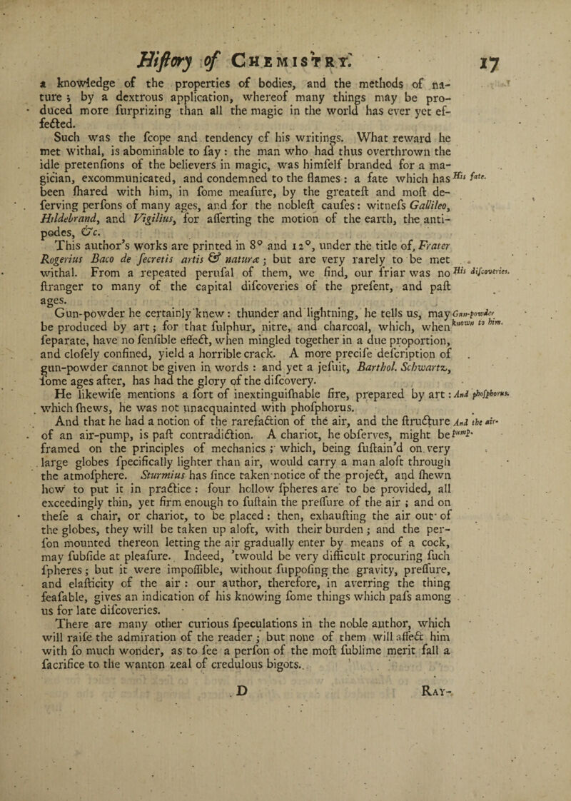 a knowledge of the properties of bodies, and the methods of na¬ ture j by a dextrous application, whereof many things may be pro¬ duced more furprizing than all the magic in the world has ever yet ef¬ fected. Such was the fcope and tendency of his writings. What reward he met withal, is abominable to fay : the man who had thus overthrown the idle pretenfions of the believers in magic, was himfelf branded for a ma¬ gician, excommunicated, and condemned to the flames : a fate which has^ fate- been (hared with him, in fome meafure, by the greateft and moft de- ferving perfons of many ages, and for the nobleft caufes: witnefs GaUileo, Hildebrand, and Vigilius, for averting the motion of the earth, the anti¬ podes, &C. ; ' This author’s works are printed in 8° and 120, under the title of, Frater Rogerius Baco de fecretis artis & nature • but are very rarely to be met withal. From a repeated perufal of them, we find, our friar was no tyewerw. flranger to many of the capital difeoveries of the prefent, and paft ages. Gun-powder he certainly knew: thunder and lightning, he tells us, may Gw-powde^ be produced by art; for that fulphur, nitre, and charcoal, which, whenfeH0Wt0 hm' feparate, have no fenfible effeCt, when mingled together in a due proportion, and clofely confined, yield a horrible crack. A more precife defeription of gun-powder cannot be given in words : and yet a jefuit, Barthol. Schwartz,, fome ages after, has had the glory q£ the difeovery. • He likewife mentions a fort of inextinguifliable fire, prepared by art: And phofthornt. .which (hews, he was not unacquainted with phofphorus. And that he had a notion of the rarefaction of the air, and the ftruCIure And the of an air-pump, is paft contradiction. A chariot, he obferves, might be%um£' framed on the principles of mechanics ; which, being fuftain’d on. very large globes fpecifically lighter than air, would carry a man aloft through the atmofphere. Sturmius has fince taken notice of the projeCt, and (hewn how to put it in praCtice : four hollow fpheres are' to be provided, all exceedingly thin, yet firm enough to fuflain the preflure of the air ; and on thefe a chair, or chariot, to be placed: then, exhaufting the air out* of the globes, they will be taken up aloft, with their burden; and the per- fon mounted thereon letting the air gradually enter by means of a cock, may fubfide at pleafure.. Indeed, ’twould be very difficult procuring fuch fpheres; but it were impolfible, without fuppofing the gravity, preffure, and elafticity of the air : our author, therefore, in averring the thing feafable, gives an indication of his knowing fome things which pafs among . us for late difeoveries. • Thei e are many other curious fpeculations in the noble author, which will raife the admiration of the reader ; but none of them will affeCc him with fo much wonder, as to fee a perfon of the moft fublime merit fall a facrifice to the wanton zeal of credulous bigots... D Ray-