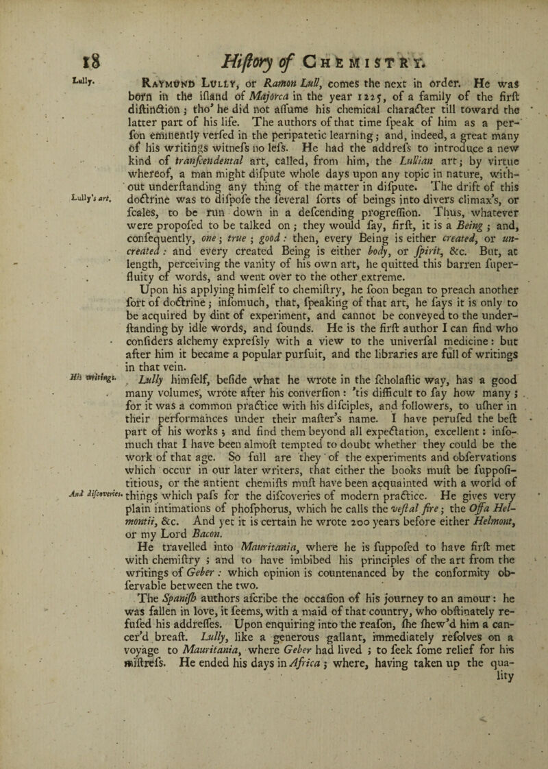Lttlly* Raymond LtfLtY, or Ramon Lull, comes the next in order. He was born in the ifland of Majorca in the year 122.5, of a family of the firft diftirt&ion ; tho* he did not alfume his chemical character till toward the latter part of his life. The authors of that time fpeak of him as a per- fon eminently verfed in the peripatetic learning; and, indeed, a great many of his writings witnefs no lefs. He had the addrefs to introduce a new kind of tranfcendental art, called, from him, the LuUian art; by virtue whereof, a man might difpute whole days upon any topic in nature, with¬ out underftanding any thing of the matter in difpute. The drift of this Lullyart. do&rine was to difpofe the leveral forts of beings into divers climax’s, or fcales, to be run down in a defcending progreflion. Thus, whatever were propofed to be talked on; they would fay, firft, it is a Being ; and, confequently, one; true ; good: then, every Being is either created, or un¬ created : and every created Being is either body, or Spirit, &c. But, at length, perceiving the vanity of his own art, he quitted this barren fuper- fluity of words, and went over to the other extreme. Upon his applying himfelf to chemiftry, he foon began to preach another fort of do&rine; infomuch, that, fpeaking of that art, he fays it is only to be acquired by dint of experiment, and cannot be conveyed to the under¬ ftanding by idle words, and founds. He is the firft author I can find who • confiders alchemy exprefsly with a view to the univerfal medicine: but after him it became a popular purfuit, and the libraries are full of writings in that vein. Jffi mitingt. , Lully himfelf, befide what he wrote in the fcholaftic way, has a good many volumes, wrote after his converfion : ’tis difficult to fay how many ; for it was a common pra&ice with his difciples, and followers, to ufher in their performances under their mafter’s name. I have perufed the beft part of his works ; and find them beyond all expeflation, excellent: info- much that I have been almoft tempted to doubt whether they could be the work of that age. So full are they ' of the experiments and obfervations which occur in our later writers, that either the books muft be fuppofi- titious, or the antient chemifts muft have been acquainted with a world of And difcovenes. things which pafs for the difcoveries of modern practice. He gives very plain intimations of phofphorus, which he calls the rijeftal fire; the Off a Hel- montii3 &c. And yet it is certain he wrote 200 years before either Helmont, or my Lord Bacon. He travelled into Mauritania, where he is fuppofed to have firft met with chemiftry > and to have imbibed his principles of the art from the writings of Geber : which opinion is countenanced by the conformity ob- fervable between the two. The Spanifh authors afcribe the occafion of his journey to an amour: he was fallen in love, it feems, with a maid of that country, who obftinately re- fufed his addreffes. Upon enquiring into the reafon, fhe fhew’d him a can- cer’d breaft. Lully, like a generous gallant, immediately refolves on a voyage to Mauritania, where Geber had lived to feek fome relief for his wiftrefs. He ended his days in Africa j where, having taken up the qua-
