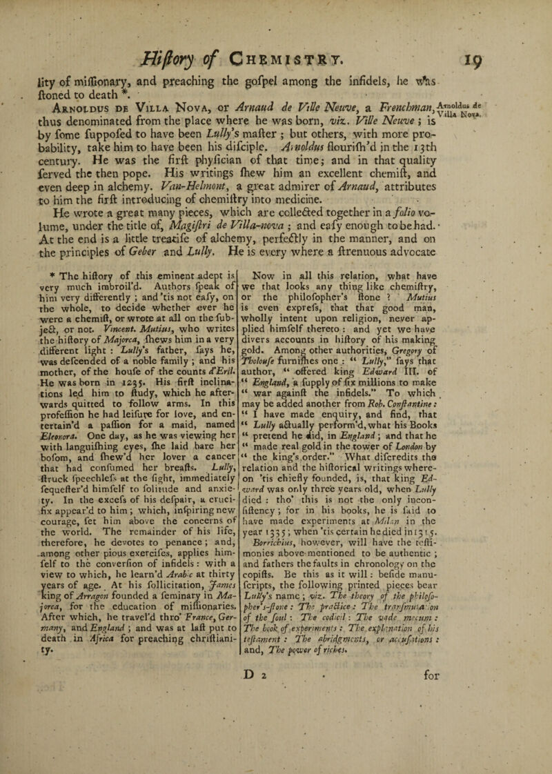 lity of miflionary, and preaching the gofpel among the infidels, he ftoned to death *. ' Arnoldus de Villa Nova, or Arnaud de VtUe Neuve, a Frenchman} thus denominated from the place where he was born, viz. Vide Neuve j is 14 °v by feme fuppofed to have been Lully's matter ; but others, with more pro- bability, take him to have been his difciple. A,noldus flourittiM in the 13th century. He was the firft phyfician of that time; and in that quality ferved the then pope. His writings fhew him an excellent chemift, and even deep in alchemy. Van-Helmont, a great admirer of Arnaud, attributes to him the firft introducing of chemiftry into medicine. He wrote a great many pieces, which are cclle&ed together in a folio vo¬ lume, under the title of, Magiftri de Villa-nova ; and eafy enough to be had. • At the end is a little treatife of alchemy, perfectly in the manner, and on the principles of Geber and Lully. He is every where a ftrenuous advocate * The hiftory of this eminent-adept is very much imbroil’d. Authors fpeak of him very differently ; and ’tis not eafy, on the whole, to decide whether ever he were a chemift, or wrote at all on the fub- je£b, or not. Vincent. Mutitts, who writes the hiftory of Majorca, fhews him in a very different light : Lully's father, fays he, was defeended of a noble family ; and his mother, of the houfe of the counts d’Eril. He was born in 1235. His firft inclina¬ tions led him to ftudy, which he after¬ wards quitted to follow arms. In this profeflion he had leifurc for love, and en¬ tertain’d a paffion for a maid, named Eleonora. One day, as he was viewing her with languilhing eyes, Ihe laid bare her bofom, and fhew’d her lover a cancer that had confirmed her breafts. Lully, ftruck fpeechlefs at the fight, immediately fequefter’d himfelf to folitude and anxie¬ ty. In the excefs of his defpair, a cruci¬ fix appear’d to him ; which, infpiring new courage, fet him above the concerns of the world. The remainder of his life, therefore, he devotes to penance; and, among other pious exercifes, applies him¬ felf to the converfion of infidels: with a view to which, he learn’d Arabic at thirty cars of age.. At his follicitation, J-ames ing of Arragon founded a feminary in Ma¬ jorca, for the education of miffionaries. After which, he travel’d thro’ France, Ger¬ many, and England ; and was at laft put to death in Africa for preaching chriftiani- £y- Now in all this relation, what have we that looks any thing like chemiftry, or the philofophcr’s ftone ? Mutius is even exprefs, that that good man, wholly intent upon religion, never ap¬ plied himfelf thereto : and yet we have divers accounts in hiftory of his making gold. Among other authorities* Gregory of Tholoufe furnifhes one : “ Lully, fays that author, “ offered king Ed-tuard III. of “ England, a fupply of fix millions to make “ war againft the infidels.” To which may be added another from Rob. Conjlantine : “ I have made enquiry, and find, that “ Lully actually perform’d, what his Books K pretend he did, in England ; and that he “ made real gold in the tower of London by “ the king’s order.” What diferedits tho relation and the hiftorical writings where¬ on ’tis chiefly founded, is, that king Ed¬ ward was only three years old, when Lully died : tho’ this is not the only iucon- fiftency ; for in his books, he is faid to have made experiments at Milan in the year 1335; when’tis certain he died ini 31 5. Borrichius, however, will have the tefti- monies above-mentioned to be authentic ; and fathers the faults in chronology on the copifts. Be this as it will: befide manu- feripts, the following printed pieces bear Lully's name; viz. The theory of the philofo- pher's-Jlone : The pr a Bice : The trarfmutaion of the foul: The codicil: The vade mccum : The book of experiments : The explanation of his teflament : Ihe abridgments, or accufations : and, The power of riches. D 2 for