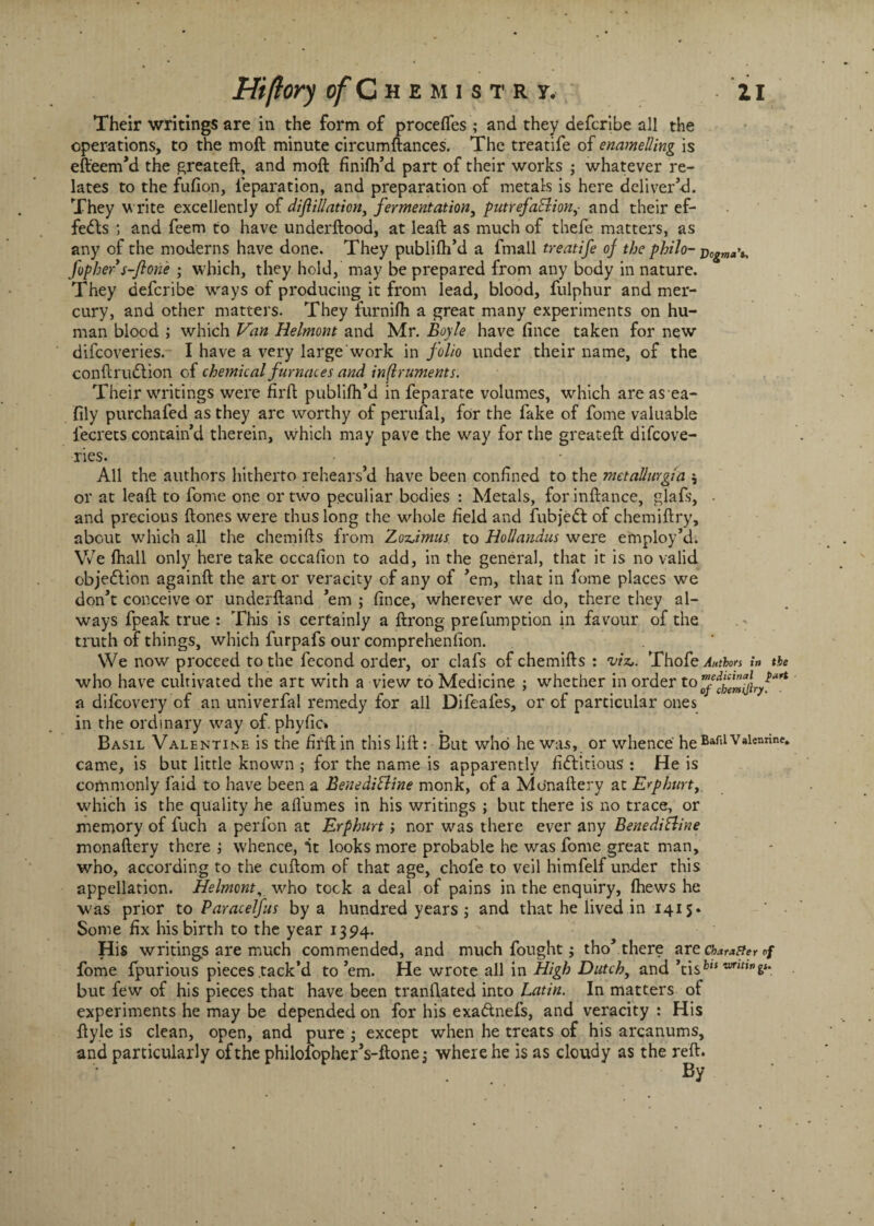Hiftory of C hemistrj. Zi Their writings are in the form of procelfes ; and they defcribe all the operations, to the molt minute circumftances. The treatife of enamelling is efteem’d the greateft, and molt finifh’d part of their works ; whatever re¬ lates to the fufion, reparation, and preparation of metals is here deliver’d. They write excellently of diflillation, fermentation, putrefa&ionand their ef¬ fects ; and feem to have underftood, at leaft as much of thefe matters, as any of the moderns have done. They publifh’d a fmall treatife of the philo- j)0&ma\ fopher s-flone • which, they hold, may be prepared from any body in nature. They defcribe ways of producing it from lead, blood, fulphur and mer¬ cury, and other matters. They furnilh a great many experiments on hu¬ man blood ; which Van Helmont and Mr. Boyle have fince taken for new difcoveries. I have a very large work in folio under their name, of the conftru&ion of chemical furnaces and inflruments. Their writings were firft publifh’d in feparate volumes, which are as ea- fily purchafed as they are worthy of perufal, for the fake of fome valuable lecrets contain’d therein, which may pave the way for the great-eft difcove¬ ries. All the authors hitherto rehears’d have been confined to the metallurgia \ or at leaft to fome one or two peculiar bodies : Metals, forinftance, glafs, - and precious ftones were thus long the whole field and fubjedt of chemiftry, about which all the chemifts from Zoz.imus to Hollanaus were employ’d. We fhall only here take occafion to add, in the general, that it is no valid objection againft the art or veracity of any of ’em, that in fome places we don’t conceive or underftand ’em ; fince, wherever we do, there they al¬ ways fpeak true : This is certainly a ftrong prefumption in favour of the truth of things, which furpafs our comprehenfion. We now proceed to the fecond order, or clafs of chemifts : 'viz,. Thofe Authors in the who have cultivated the art with a view to Medicine ; whether in ordert0 a dilcovery of an univerfal remedy for ail Difeafes, or of particular ones in the ordinary way of. phyfic* Basil Valentine is the firft in this lift: But who he was, or whence heBafllValennne* came, is but little known ; for the name is apparently fictitious : He is commonly laid to have been a Benedittine monk, of a Mo'naftery at Erphurt, which is the quality he aflumes in his writings ; but there is no trace, or memory of fuch a perfon at Erphurt; nor was there ever any Benedifline monaftery there j whence, it looks more probable he was fome great man, who, according to the cuftcm of that age, chofe to veil himfelf under this appellation. Helmont, who took a deal of pains in the enquiry, Ihews he was prior to Paracelfus by a hundred years ; and that he lived in 1415* Some fix his birth to the year 1394. His writings are much commended, and much fought; tho’there are character of fome fpurious pieces tack’d to’em. He wrote all in High Dutch, and ’tisfc“ wm,w6**. but few of his pieces that have been tranftated into Latin. In matters of experiments he may be depended on for his exa&nefs, and veracity : His ftyle is clean, open, and pure ; except when he treats of his arcanums, and particularly of the philolopherVftonej where he is as cloudy as the reft. By