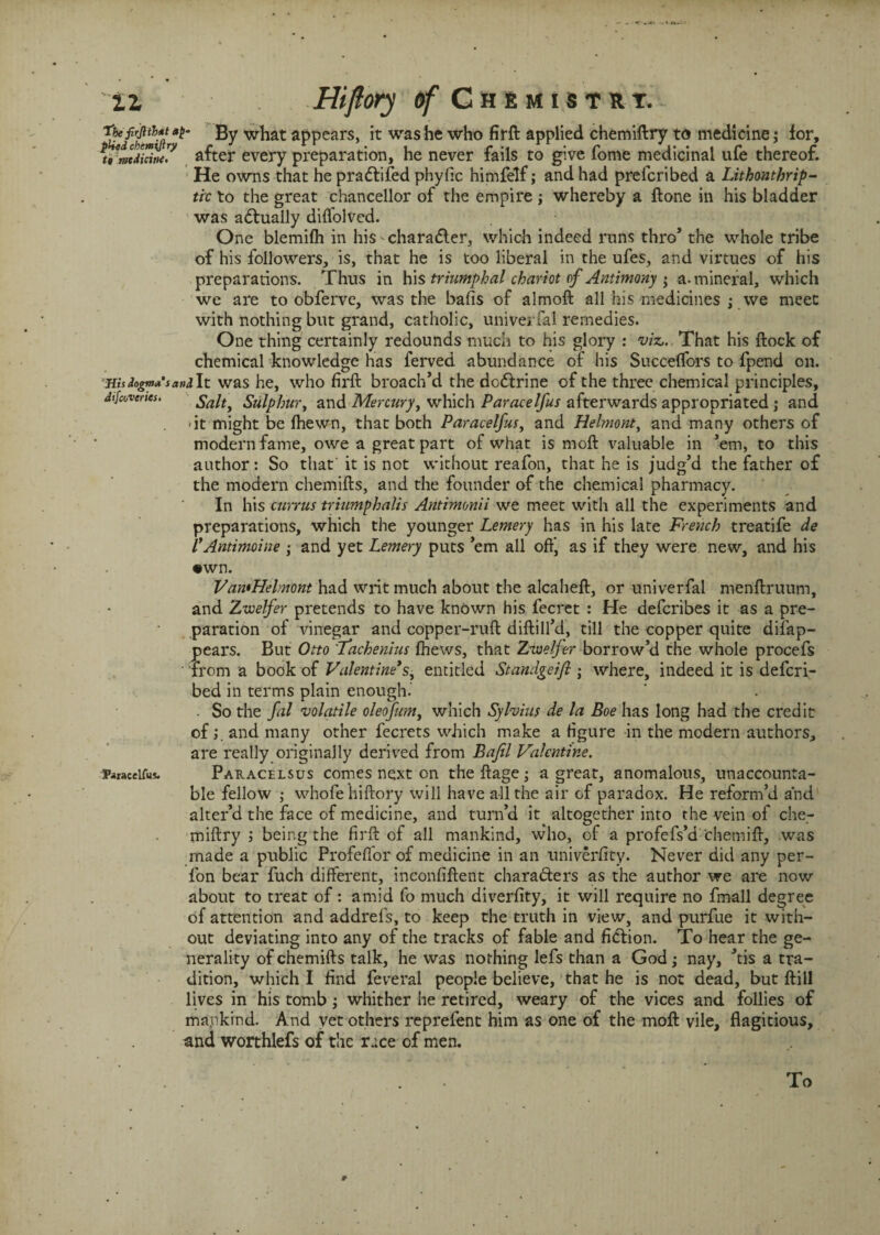 tbefirjitUtap- By what appears, it was he who firft applied chemiftry to medicine; lor, u’mtdUini? after every preparation, he never fails to give fome medicinal ufe thereof. He owns that he pradtifed phyfic himfelf; and had prefcribed a Lithonthrip- tic to the great chancellor of the empire ; whereby a ftone in his bladder was actually diffolved. One blemifh in his-charadler, which indeed runs thro’ the whole tribe of his followers, is, that he is too liberal in the ufes, and virtues of his preparations. Thus in his triumphal chariot of Antimony • a. mineral, which we are to obferve, was the bafis of almoft all his medicines ; we meet with nothing but grand, catholic, univerfal remedies. One thing certainly redounds much to his glory : viz,. That his flock of chemical knowledge has ferved abundance of his Succeffors to fpend on. Ws Jogm* sandlt was he, who firft broach’d the dodlrine of the three chemical principles, difcovertes. Salt, Sulphur, and Mercury, which Par ace If us afterwards appropriated ; and -it might be fhewn, that both Paracelfus, and Helmont, and many others of modern fame, owe a great part of what is moft valuable in ’em, to this author: So that' it is not without reafon, that he is judg’d the father of the modern chemifts, and the founder of the chemical pharmacy. In his currus triumphalis Antimonii we meet with all the experiments and preparations, which the younger Lemery has in his late French treatife de l*Antimine ; and yet Lemery puts ’em all off* as if they were new, and his •wn. VawHelmont had writ much about the alcaheft, or univerfal menftruum, and Zwelfer pretends to have known his fecret : He defcribes it as a pre¬ paration of vinegar and copper-ruft diftill’d, till the copper quite disap¬ pears. But Otto Tachenius fhews, that Zwelfer borrow’d the whole procefs from a book of Valentine's, entitled Standgeifi ; where, indeed it is defcri- bed in terms plain enough. . So the fil volatile oleofum, which Sylvius de la Boe has long had the credit ofand many other fecrets which make a figure in the modern authors, are really originally derived from Bafil Valentine. Faiaceifus. Paracelsus comes next on theftage; a great, anomalous, unaccounta¬ ble fellow ; whofe hiftory will have all the air of paradox. He reform’d and alter’d the face of medicine, and turn’d it altogether into the vein of che¬ miftry being the firft of all mankind, who, of a profefs’d chemift, was made a public ProfelTor of medicine in an univerfity. Never did any per- fon bear fuch different, inconfiftent chara&ers as the author we are now about to treat of: amid fo much diverfity, it will require no fmall degree of attention and addrefs, to keep the truth in view, and purfue it with¬ out deviating into any of the tracks of fable and fidlion. To hear the ge¬ nerality of chemifts talk, he was nothing lefs than a God; nay, ’tis a tra¬ dition, which I find Several people believe, that he is not dead, but ftill lives in his tomb; whither he retired, weary of the vices and follies of mankind. And yet others reprefent him as one of the moft vile, flagitious, and worthlefs of the race of men. r To