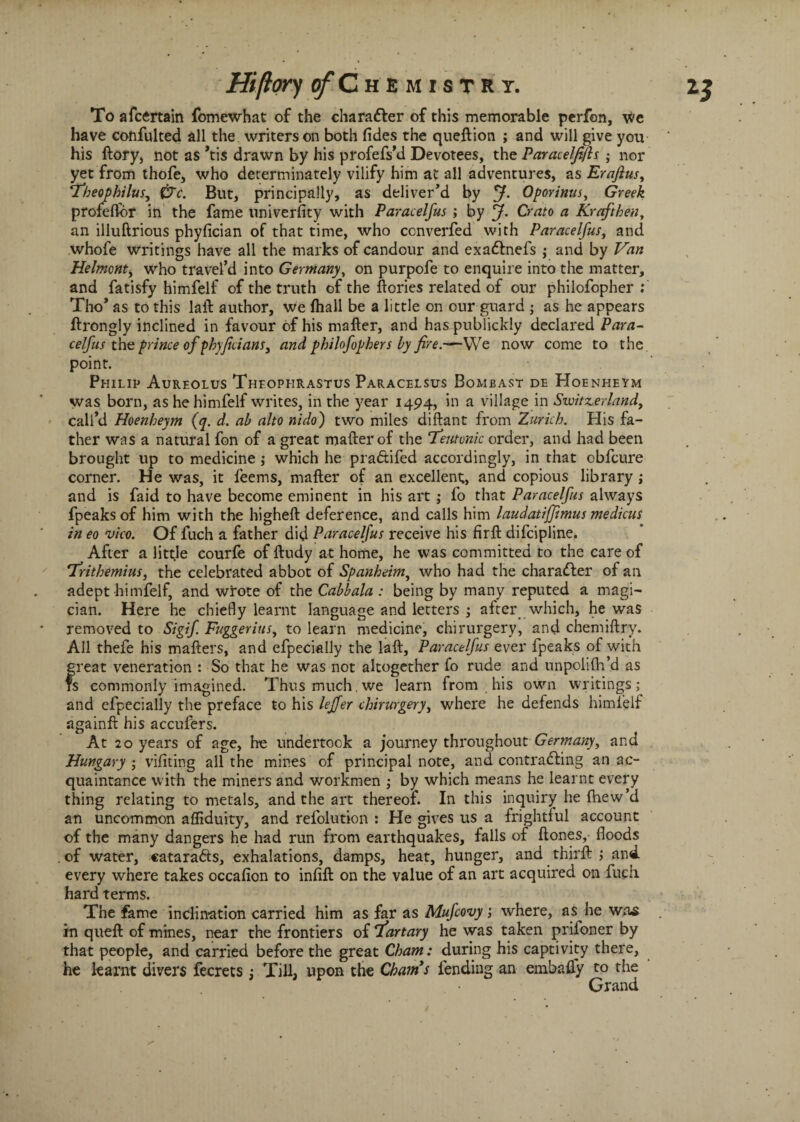 To afcertain fomewhat of the character of this memorable perfon, we have confulted all the writers on both fides the queftion ; and will give you his llory, not as *ti$ drawn by his profefs’d Devotees, the Paraceljtjls ; nor yet from thofe, who deterininately vilify him at all adventures, as Eraftus, Theophilus, (7c. But, principally, as deliver’d by Oporinus, Greek profefibr in the fame university with Paracelfus ; by J. Crato a Krafthen, an illuftrious phyfician of that time, who converfed with Paracelfus, and whofe writings have all the marks of candour and exadlnefs j and by Van Helmont, who travel’d into Germany, on purpofe to enquire into the matter, and fatisfy himfelf of the truth of the ftories related of our philofopher: Tho’ as to this lalf author, we fhall be a little on our guard ; as he appears flrongly inclined in favour of his mailer, and has publickly declared Para- celfus the prince of phyjicians, and philofophers by fire.-— We now come to the point. Philip Aureolus Theophrastus Paracelsus Bombast de Hoeneieym was born, as he himfelf writes, in the year 1494, in a village in Switzerland, call’d Hoenbeym (q. d. ab alto nido) two miles diftant from Zurich. His fa¬ ther was a natural fon of a great mailer of the ‘’Teutonic order, and had been brought up to medicine; which he praftifed accordingly, in that obfcure corner. He was, it feems, mailer of an excellent;, and copious library; and is faid to have become eminent in his art ; fo that Paracelfus always fpeaksof him with the highell deference, and calls him laudatijjimus medicus in eo vico. Of fuch a father did Paracelfus receive his fir 11 difcipline. After a little courfe of lludy at home, he was committed to the care of ‘Tritbemius, the celebrated abbot of Spanheim, who had the charadler of an adept himfelf, and wrote of the Cabbala : being by many reputed a magi¬ cian. Here he chiefly learnt language and letters ; after which, he was removed to Sigif. Fuggerius, to learn medicine, chirurgery, and chemiftry. All thefe his mailers, and efpecially the lall, Paracelfus ever fpeaks of with great veneration : So that he was not altogether fo rude and unpolilh’d as is commonly imagined. Thus much, we learn from his own writings; and efpecially the preface to his lejfer chirurgery, where he defends himfelf againfl his accufers. At 20 years of age, he undertook a journey throughout^ Germany, and Hungary ; vifiting all the mines of principal note, and contracting an ac¬ quaintance with the miners and workmen ,• by which means he learnt every thing relating to metals, and the art thereof. In this inquiry he fhew’d an uncommon affiduity, and refolution : He gives us a frightful account of the many dangers he had run from earthquakes, falls of Hones, floods of water, cataradts, exhalations, damps, heat, hunger, and thirft and every where takes occafion to infill on the value of an art acquired on fuch hard terms. The fame inclination carried him as far as Mufcovy; where, as he wrvs in quell of mines, near the frontiers of 7’artary he was taken priloner by that people, and carried before the great Cham: during his captivity there, he learnt divers fecrets Till, upon the Chams fending an embafly to the Grand