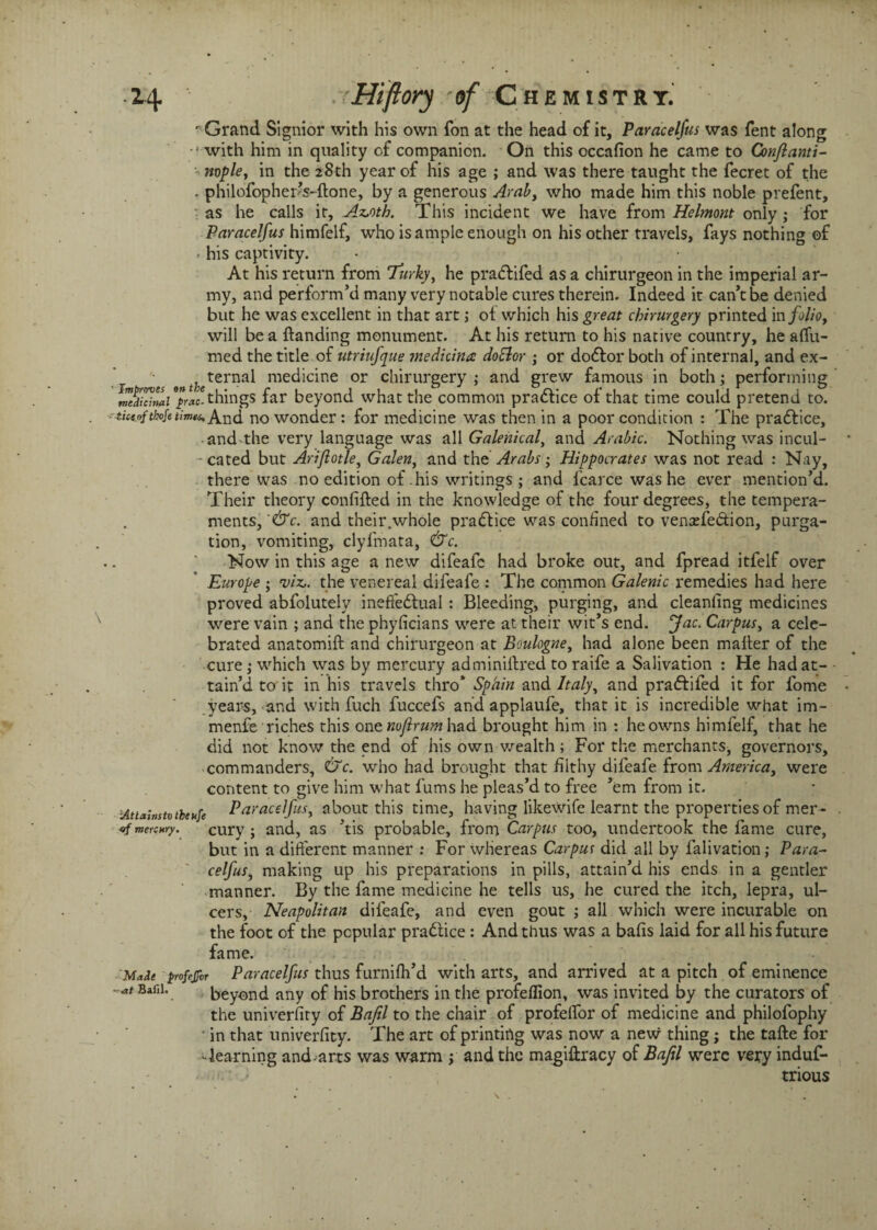 r Grand Signior with his own fon at the head of it, Paracelfus was fent along with him in quality of companion. On this occafion he came to Gonflanti- v mple, in the 28th year of his age ; and was there taught the fecret of the . philofopher?s-ftone, by a generous Arab, who made him this noble prefent, as he calls it, Az.oth. This incident we have from Helmont only; for Paracelfus himfelf, who is ample enough on his other travels, fays nothing of < his captivity. At his return from Turky, he pradlifed as a chirurgeon in the imperial ar¬ my, and perform’d many very notable cures therein. Indeed it can’t be denied but he was excellent in that art; ot which his great cbirurgery printed in folio, will be a {landing monument. At his return to his native country, he a(Tu- med the title of utriufjue medicinal doElor ; or dodlor both of internal, and ex¬ ternal medicine or cbirurgery ; and grew famous in both; performing wdiciZi 7>vrc-things far beyond what the common pradlice of that time could pretend to. ■■titiojtbojeumtis And no wonder : for medicine was then in a poor condition : The pradtice, and the very language was all Galenical, and Arabic. Nothing was incul- ■ cated but Ariftotley Galen, and the Arabs -y Hippocrates was not read : Nay, there was no edition of his writings ; and fcarce was he ever mention’d. Their theory confided in the knowledge of the four degrees, the tempera¬ ments, '&c. and their.whole practice was confined to venxfedtion, purga¬ tion, vomiting, clyfmata, &c. Now in this age a new difeafc had broke out, and fpread itfelf over Europe ; viz., the venereal difeafe : The common Galenic remedies had here proved abfolutelv ineffectual : Bleeding, purging, and cleanfing medicines were vain ; and the phyficians were at their wit’s end. Jac. Carpus, a cele¬ brated anatomift and chirurgeon at Boulogne, had alone been mailer of the cure ; which was by mercury adminillred to raife a Salivation : He had at¬ tain’d to it in his travels thro* Spain and Italy, and praftifed it for fome years, and with fuch fuccefs and applaufe, that it is incredible what im- menfe riches this one noflrum had brought him in : he owns himfelf, that he did not know the end of his own wealth; For the merchants, governors, commanders, &c. who had brought that filthy difeafe from America, were content to give him what fums he pleas’d to free ’em from it. iAttainstotbeufe Paracelfus, about this time, having likewife learnt the properties of mer- flmercwy. cury ; and, as ’tis probable, from Carpus too, undertook the fame cure, but in a different manner : For whereas Carpus did all by falivation ; Para- celfus, making up his preparations in pills, attain’d his ends in a gentler manner. By the fame medicine he tells us, he cured the itch, lepra, ul¬ cers, Neapolitan difeafe, and even gout ; all which were incurable on the foot of the popular pradlice : And thus was a balls laid for all his future fame. Madt profejfor Paracelfus thus furnilh’d with arts, and arrived at a pitch of eminence -** Baf,1\ beyond any of his brothers in the profefllon, was invited by the curators of the univerfity of Bafil to the chair of profelfor of medicine and philofophy ■ in that univerfity. The art of printing was now a new thing; the tafte for ‘•learning and^arts was warm ; and the magiflracy of Baftl were very induf- trious