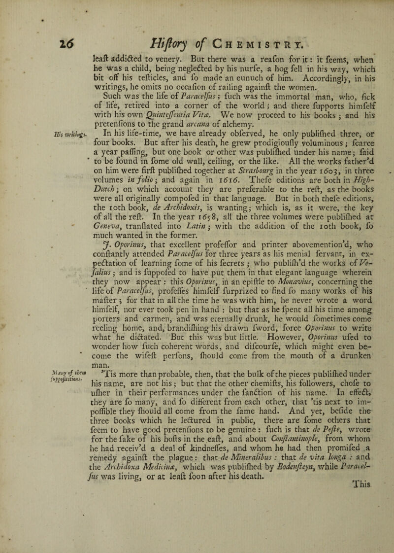 leaft addi&ed to venery. But there was a reafon for it: it feems, when he was a child, being negledled by his nurfe, a hog fell in his way, which bit off his tefticles, and lb made an eunuch of him. Accordingly, in his writings, he omits no cccafion of railing againft the women. Such was the life of Paracelfus ; fuch was the immortal man, who, fick of life, retired into a corner of the world; and there fupports himfelf with his own Quintejfentia Vita. We now proceed to his books ; and his pretenfions to the grand arcana of alchemy. HU isfitipgu In his life-time, we have already obferved, he only publilbed three, or four books. But after his death, he grew prodigioufly voluminous ; fcarce a year palling, but one book or other was publifhed under his name; faid to be found in fome old wall, ceiling, or the like. All the works father’d on him were firfl publilhed together at Strasbourg in the year 1603, in three volumes in folio; and again in 1616. Thefe editions are both in High- Dutch ; on which account they are preferable to the reft, as the books were all originally compofed in that language. But in both thefe editions, the 10th book, de Archidoxis, is wanting; which is, as it were, the key of all the reft. In the year 1658, all the three volumes were publifhed at ' Geneva, tranflated into Latin ; with the addition of the 10th book, fo much wanted in the former. J. Oporinus, that excellent profelfor and printer abovemention’d, who confcantly attended Paracelfus for three years as his menial fervant, in ex¬ pedition of learning fome of his fecrets ; who publiftfd the works of Ve- Julius; and is fuppofed to have put them in that elegant language wherein they now appear : this Oporinus, in an epiftle to Monavius, concerning the life of Paracelfus, profeffes himfelf furprized to find fo many works of his mafter 5 for that in all the time he was with him, he never wrote a word himfelf, nor ever took pen in hand : but that as he lpent all his time among porters and carmen, and was eternally drunk, he would fometimes come reeling home, and, brandishing his drawn fword, force Oporinus to write what he didtated. But this was but little. However, Oporinus ufed to wonder how fuch coherent words, and difcourfe, which might even be¬ come the wifeft perfons, fhould come from the mouth of a drunken man. N*vy nf them ^X'is more than probable, then, that the bulk of the pieces publifhed under ..<£ojnms. namgj are not his ; but that the other chemifts, his followers, chofe to ufher in their performances under the fandtion of his name. In effedl, they are fo many, and fo different from each other, that ’tis next to im- poffible they fhould all come from the fame hand. And yet, bclide the three books which he ledtured in public, there are fome others that feem to have good pretenfions to be genuine : fuch is that de Pefte, wrote for the fake of his hofts in the eaft, and about Conjlantinoplei from whom he had receiv’d a deal of kindneffes, and whom he had then promifed a remedy againft the plague: that de Mineratibus : that de vita longa : and the Archidoxa Medicina, which was publifhed by Bodenfieyni while Paracel- Jits was living, or at leaft foon after his death. This